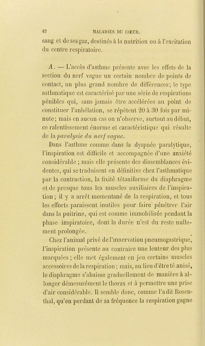 sang et de ses gaz, destines à la nutrition ou à l'excitation du centre respiratoire. A. — L'accès d'asthme présente avec les effets de la section du nerf vagne un certain nombre de points de contact, un plus grand nombre de différences; le type asthmatique est caractérisé par une série de respirations pénibles qui, sans jamais être accélérées au point de constituer l'anhélation, se répètent 20 à 30 fois par mi- nute; mais en aucun cas on n'observe, surtout au début, ce ralentissement énorme et caractéristique qui résulte de [a. jmralysie du ne^^f vague. Dans l'asthme comme dans la dyspnée paralytique, l'inspiration est difficile et accompagnée d'une anxiété considérable ; mais elle présente des dissemblances évi- dentes, qui se traduisent en définitive chez l'asthmatique par la contraction, la fixité tétaniforme du diaphragme et de presque tous les muscles auxiliaires de l'inspira- tion; il y a arrêt momentané de la respiration, et tous les efforts paraissent inutiles pour faire pénétrer l'air dans la poitrine, qui est comme immobilisée pendant la phase inspiratoire, dont la durée n'est du reste nulle- ment prolongée. Chez l'animal privé de l'mnervation pneumogastrique, l'inspiration présente au contraire une lenteur des plus marquées ; elle met également en jeu certains muscles accessoires de la respiration ; mais, au lieu d'être té .anisé, le diaphragme s'abaisse graduellement de manière à al- longer démesurément le thorax et à permettre une prise d'air considérable. Il semble donc, comme l'a dit Rosen- thal, qu'en perdant de sa fréquence la respiration gagne
