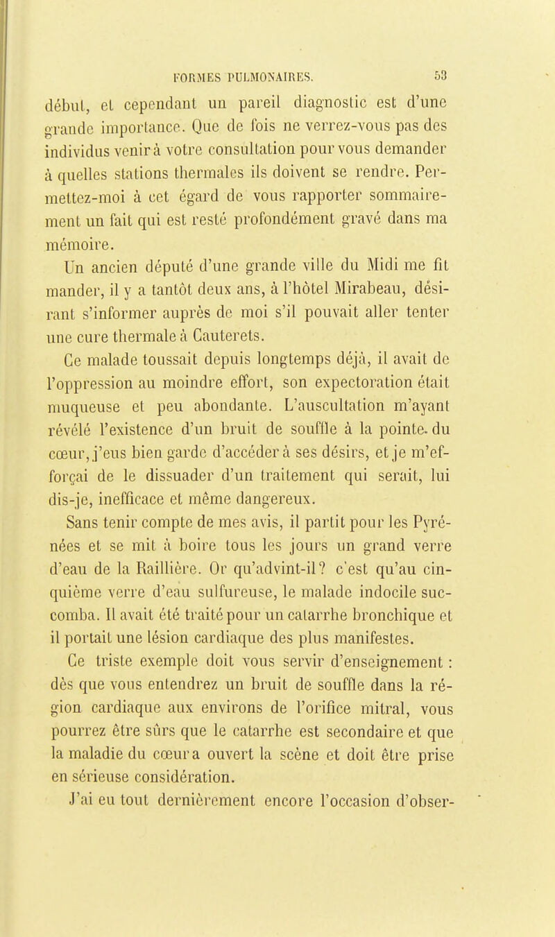 début, el cependant un pareil diagnostic est; d'une grande importance. Que de fois ne verrez-vous pas des individus venir à votre consultation pour vous demander à quelles stations thermales ils doivent se rendre. Per- mettez-moi à cet égard de vous rapporter sommaire- ment un fait qui est resté profondément gravé dans ma mémoire. Un ancien député d'une grande ville du Midi me fit mander, il y a tantôt deux ans, à l'hôtel Mirabeau, dési- rant s'informer auprès de moi s'il pouvait aller tenter une cure thermale à Cauterets. Ce malade toussait depuis longtemps déjà, il avait de l'oppression au moindre effort, son expectoration était muqueuse et peu abondante. L'auscultation m'ayant révélé l'existence d'un bruit de souflle à la pointe, du cœur, j'eus bien garde d'accéder à ses désirs, et je m'ef- forçai de le dissuader d'un traitement qui serait, lui dis-je, inefficace et même dangereux. Sans tenir compte de mes avis, il partit pour les Pyré- nées et se mit à boire tous les jours un grand verre d'eau de la Raillière. Or qu'advint-il? c'est qu'au cin- quième verre d'eau sulfureuse, le malade indocile suc- comba. Il avait été traité pour un catarrhe bronchique et il portait une lésion cardiaque des plus manifestes. Ce triste exemple doit vous servir d'enseignement : dès que vous entendrez un bruit de souffle dans la ré- gion cardiaque aux environs de l'orifice mitral, vous pourrez être sûrs que le catarrhe est secondaire et que la maladie du cœur a ouvert la scène et doit être prise en sérieuse considération. J'ai eu tout dernièrement encore l'occasion d'obser-