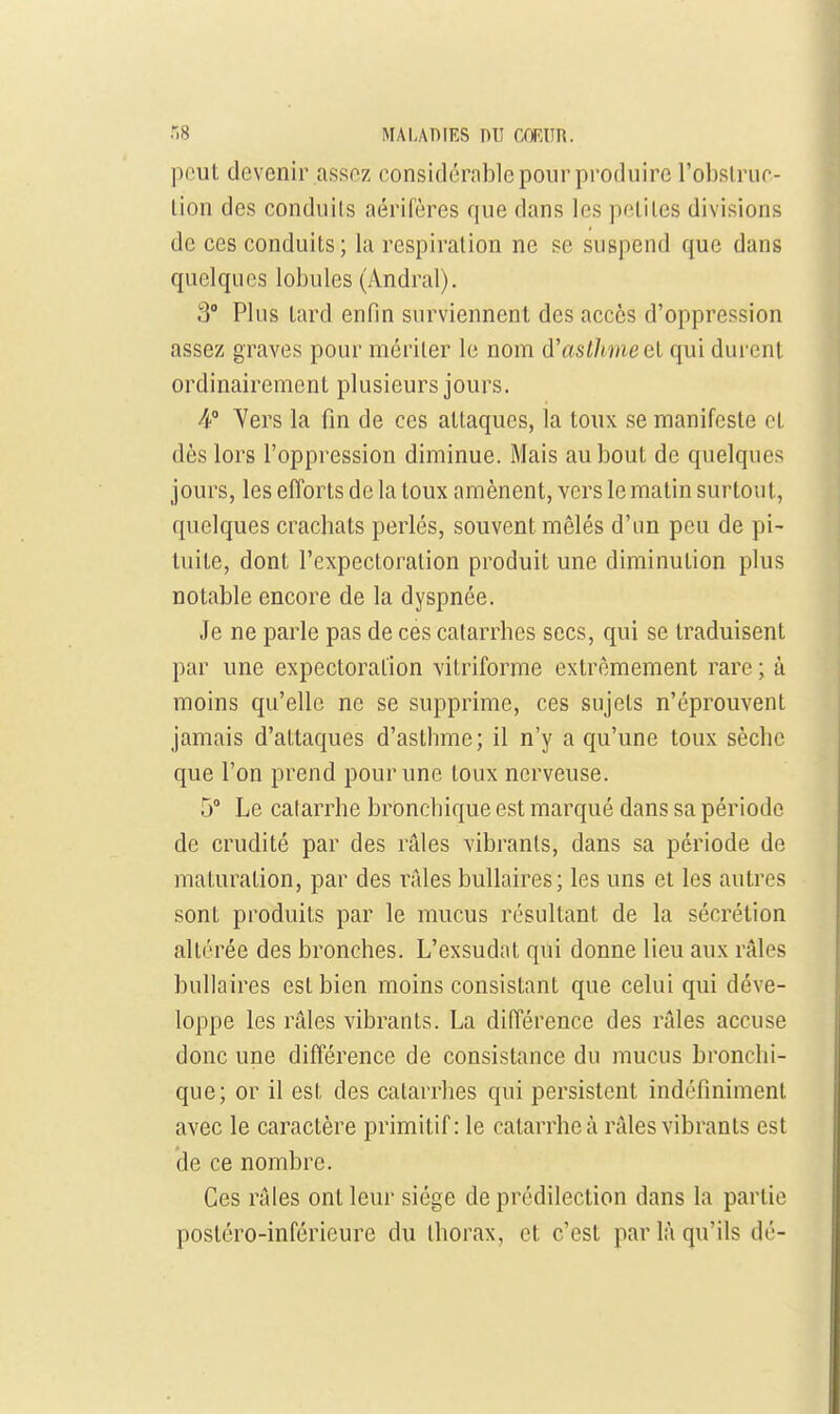 peut devenir assnz considérable pour produire l'obslrur- tion des conduits aérifères que dans les peliles divisions de ces conduits; la respiration ne se suspend que dans quelques lobules (Andral). 3° Plus tard enfin surviennent des accès d'oppression assez graves pour mériter le nom d'astlmeel qui durent ordinairement plusieurs jours. 4 Yers la fin de ces attaques, la toux se manifeste et dès lors l'oppression diminue. Mais au bout de quelques jours, les efforts de la toux amènent, vers le matin surtout, quelques crachats perlés, souvent mêlés d'im peu de pi- tuite, dont l'expectoration produit une diminution plus notable encore de la dyspnée. Je ne parle pas de ces catarrhes secs, qui se traduisent par une expectoration vitriforme extrêmement rare ; à moins qu'elle ne se supprime, ces sujets n'éprouvent jamais d'attaques d'asthme; il n'y a qu'une toux sèche que l'on prend pour une toux nerveuse. 5° Le catarrhe bronchique est marqué dans sa période de crudité par des râles vibrants, dans sa période de maturation, par des rilles buUaires; les uns et les autres sont produits par le mucus résultant de la sécrétion altérée des bronches. L'exsudât qui donne lieu aux râles bullaires est bien moins consistant que celui qui déve- loppe les râles vibrants. La difTérence des râles accuse donc une diflïrence de consistance du mucus bronchi- que; or il est des catarrhes qui persistent indéfiniment avec le caractère primitif: le catarrhe à râles vibrants est de ce nombre. Ces râles ont leur siège de prédilection dans la partie posléro-inférieure du thorax, et c'est par là qu'ils dé-