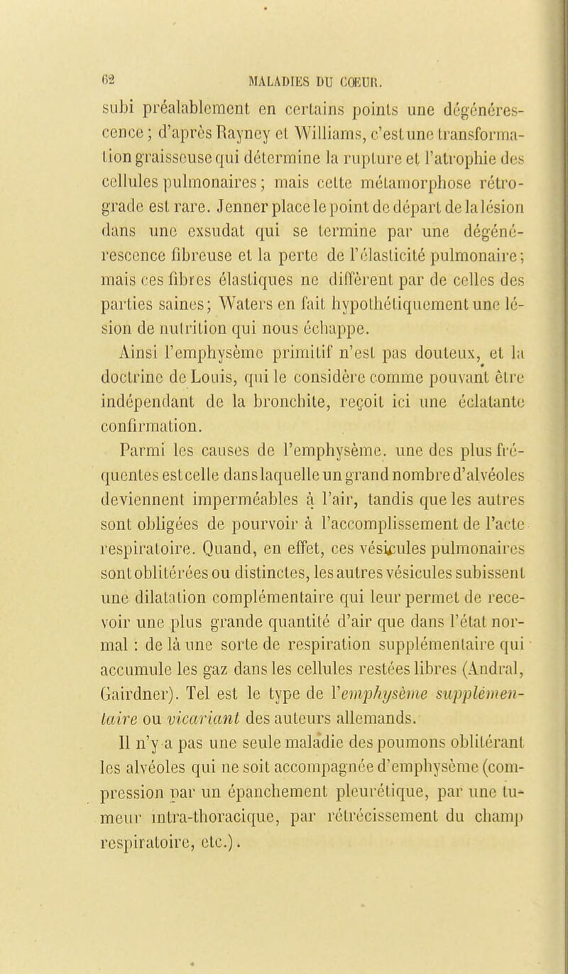 subi préalablement en certains points une dégénéres- cence ; d'après Rayney et Williams, c'est une transforma- Lion graisseuse qui détermine la rupture et l'atrophie des cellules pulmonaires ; mais cette métamorphose rétro- grade est rare. Jenner place le point de départ de lalésion dans une exsudât qui se termine par une dégéné- rescence fibreuse et la perte de Télasticité pulmonaire; mais ces fibres élastiques ne diffèrent par de celles des parties saines; Waters en fait hypothétiquement une lé- sion de nulrition qui nous échappe. Ainsi l'emphysème primitif n'est pas douteux, et la doctrine de Louis, qui le considère comme pouvant être indépendant de la bronchite, reçoit ici une éclatante confirmation. Parmi les causes de l'emphysème, une des plus fré- quentes estcelle dans laquelle un grand nombre d'alvéoles deviennent imperméables à l'air, tandis que les autres sont obfigées de pourvoir à l'accomplissement de l'acte respiratoire. Quand, en effet, ces vésicules pulmonaires sont oblitérées ou distinctes, les autres vésicules subissent une dilatation complémentaire qui leur permet de rece- voir une plus grande quantité d'air que dans l'état nor- mal : de là une sorte de respiration supplémentaire qui accumule les gaz dans les cellules restées libres (Andral, Gairdner). Tel est le type de Vemphi/sème supplémen- laire ou vicariant des auteurs allemands. Il n'y a pas une seule maladie des poumons oblitérant les alvéoles qui ne soit accompagnée d'emphysème (com- pression par un épanchement pleurétique, par une tu- meur mtra-thoracique, par rétrécissement du champ respiratoire, etc.).