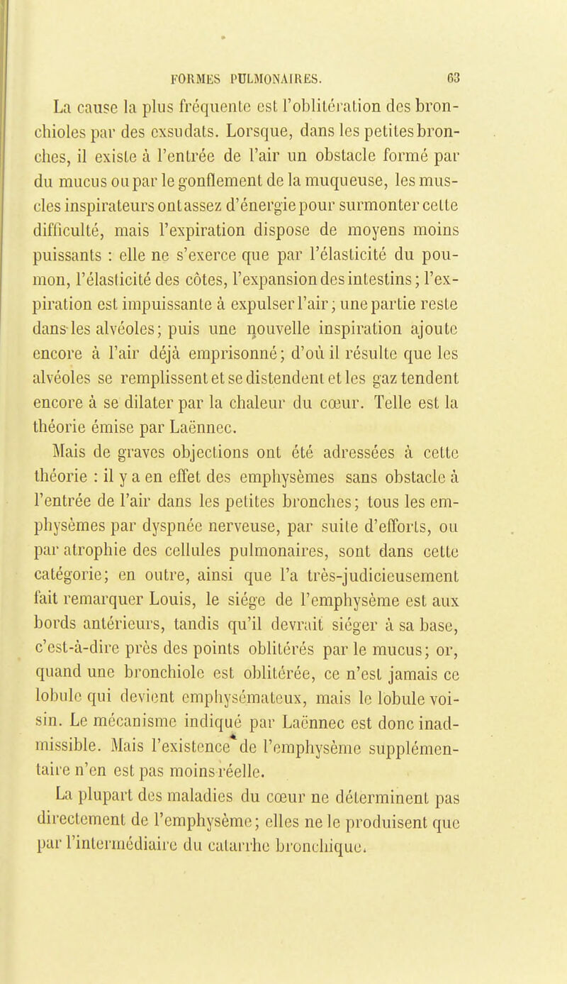 La cause la plus fréquente est l'oblitération des bron- chioles par des exsudais. Lorsque, dans les petites bron- ches, il existe à l'entrée de l'air un obstacle formé par du mucus ou par le gonflement de la muqueuse, les mus- cles inspirateurs ont assez d'énergie pour surmonter cette difficulté, mais l'expiration dispose de moyens moins puissants : elle ne s'exerce que par l'élasticité du pou- mon, l'élasticité des côtes, l'expansion des intestins; l'ex- piration est impuissante à expulser l'air; une partie reste dans-les alvéoles; puis une nouvelle inspiration ajoute encore à l'air déjà emprisonné; d'où il résulte que les alvéoles se remplissent et se distendent et les gaz tendent encore à se dilater par la chaleur du cœur. Telle est la théorie émise par Laënnec. Mais de graves objections ont été adressées à cette théorie : il y a en effet des emphysèmes sans obstacle à l'entrée de l'air dans les petites bronches; tous les em- physèmes par dyspnée nerveuse, par suite d'efl'orts, ou par atrophie des cellules pulmonaires, sont dans cette catégorie; en outre, ainsi que l'a très-judicieusement fait remarquer Louis, le siège de l'emphysème est aux bords antérieurs, tandis qu'il devrait siéger à sa base, c'est-à-dire près des points oblitérés par le mucus; or, quand une bronchiole est oblitérée, ce n'est jamais ce lobule qui devient emphysémateux, mais le lobule voi- sin. Le mécanisme indiqué par Laënnec est donc inad- missible. iMais l'existence de l'emphysème supplémen- taire n'en est pas moins réelle. La plupart des maladies du cœur ne déterminent pas directement de l'emphysème ; elles ne le produisent que par l'inteiuicdiairc du catarrhe bronchique.