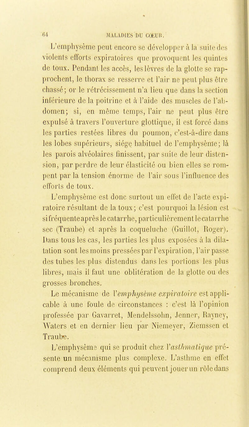 6i M A LA 1)1 LS DU CŒUlî. L'emphysème peut encore se développer à la suite des violenls eflbrts expiratoires que provoquent les quintes de toux. Pendant les accès, les lèvres de la glotte se rap- prochent, le thorax se resserre et l'air ne peut plus être chassé; or le rétrécissement n'a lieu que dans la section inl'érieure de la poitrine et à l'aide des muscles de l'ab- domen; si, en même temps, l'air ae peut plus cire expulsé à travers l'ouverture glottique, il est forcé dans les parties restées libres du poumon, c'est-à-dire dans les lobes supérieurs, siège habituel de l'emphysème; là les parois alvéolaires finissent, par suite de leur disten- sion, par perdre de leur élasticité ou bien elles se rom- pent par la tension énorme de l'air sous l'influence des elforls de toux. L'emphysème est donc surtout un effet de l'acte expi- ratoire résultant de la toux ; c'est pourquoi la lésion est si fréquente après le catarrhe, particulièrement le catarrhe sec (Traube) et après la coqueluche (Guillot, Roger). l)ans tous les cas, les parties les plus exposées à la dila- tation sont les moins pressées par l'expiration, l'air passe des tubes les plus distendus dans les porlions les plus libres, mais il faut une oblitération de la glotte ou des grosses bronches. Le mécanisme de Vemphysème expiratoire est appli- cable à une foule de circonstances : c'est là l'opinion professée par Gavarret, Mendelssohn, Jennor, Rayney, Waters et en dernier lieu par Niemeyer, Ziemssen et TraulTC. L'emphysème qui se produit chez Vasthmatique pré- sente un mécanisme plus complexe. L'asthme en effet comprend deux éléments qui peuvent jouer un rôle dans