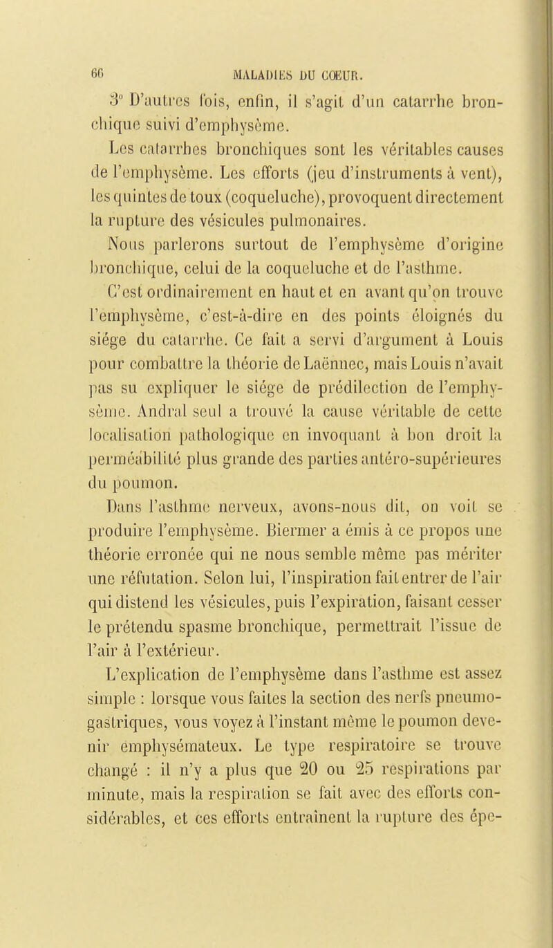 3 D'autres Ibis, enfin, il s'agil d'un catarrhe bron- chique suivi d'emphysème. Les calarrhes bronchiques sont les véritables causes de l'emphysème. Les efforts (jeu d'instruments à vent), les quintes de toux (coqueluche), provoquent directement la rupture des vésicules pulmonaires. Nous parlerons surtout de l'emphysème d'origine bronchique, celui de la coqueluche et de l'aslhme. C'est ordinairement en haut et en avant qu'on trouve Fempliysème, c'est-à-dire en des points éloignés du siège du catarrhe. Ce fait a servi d'argument à Louis pour combattre la théorie de Laënnec, mais Louis n'avait pas su expliquer le siège de prédilection de l'emphy- sème. Andral seul a trouvé la cause véritable de cette localisation [)athologique en invoquant à bon droit la perméabilité plus grande des parties antéro-supérieures du poumon. Dans l'asthme nerveux, avons-nous dit, on voit se produire l'emphysème. Biermer a émis à ce propos une théorie erronée qui ne nous semble même pas mériter une réfutation. Selon lui, l'inspiration fait entrer de l'air qui distend les vésicules, puis l'expiration, faisant cesser le prétendu spasme bronchique, permettrait l'issue de l'air à l'extérieur. L'explication de l'emphysème dans l'asthme est assez simple : lorsque vous faites la section des nerfs pneumo- gastriques, vous voyez à l'instant même le poumon deve- nir emphysémateux. Le type respiratoire se trouve changé : il n'y a plus que 20 ou 25 respirations par minute, mais la respiration se fait avec des efforts con- sidérables, et ces efforts entraînent la ruplure des épc-