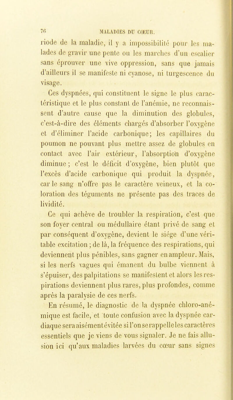 riode de la maladie, il y a impossibilité pour les ma- lades de gravir une pente ou les marches d'un escalier sans éprouver une vive oppression, sans que jamais d'ailleurs il se manifeste ni cyanose, ni turgescence du visage. Ces dyspnées, qui constituent le signe le plus carac- téristique et le plus constant de l'anémie, ne reconnais- sent d'autre cause que la diminution des globules, c'est-à-dire des cléments chargés d'absorber l'oxygène et d'éliminer l'acide carbonique; les capillaires du poumon ne pouvant plus mettre assez de globules en contact avec l'air extérieur, l'absorption d'oxygène diminue ; c'est le déficit d'oxygène, bien plutôt que l'excès d'acide carbonique qui produit la dyspnée, car le sang n'offre pas le caractère veineux, et la co- loration des téguments ne présente pas des traces de lividité. Ce qui achève de troubler la respiration, c'est que son foyer central ou médullaire étant privé de sang et par conséquent d'oxygène, devient le siège d'une véri- table excitation ; de là, la fréquence des respirations, qui deviennent plus pénibles, sans gagner en ampleur. Mais, si les nerfs vagues qui émanent du bulbe viennent à s'épuiser, des palpitations se manifestent et alors les res- pirations deviennent plus rares, plus profondes, comme après la paralysie de ces nerfs. En résumé, le diagnostic de la dyspnée chloro-ané- mique est facile, et toute confusion avec la dyspnée car- diaque sera aisémentévitée sil'onserappelleles caractères essentiels que je viens de vous signaler. Je ne fais allu- sion ici qu'aux maladies larvées du cœur sans signes