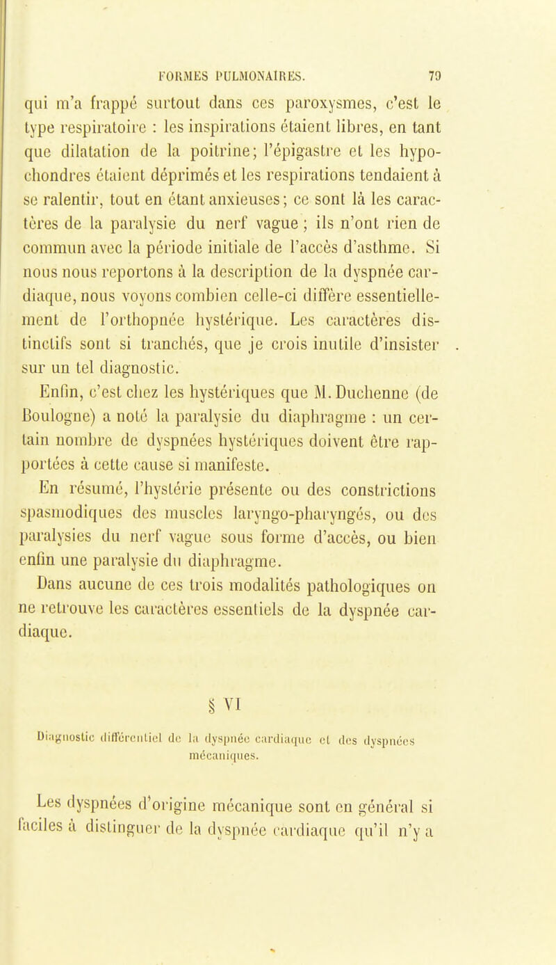 qui m'a frappe surtout dans ces paroxysmes, c'est le type respiratoire : les inspirations étaient libres, en tant que dilatation de la poitrine; l'épigastre et les hypo- chondres étaient déprimés et les respirations tendaient à se ralentir, tout en étant anxieuses; ce sont là les carac- tères de la paralysie du nerf vague ; ils n'ont rien de commun avec la période initiale de l'accès d'asthme. Si nous nous reportons à la description de la dyspnée car- diaque, nous voyons combien celle-ci diffère essentielle- ment de l'orthopnée hystérique. Les caractères dis- tinctifs sont si tranchés, que je crois inutile d'insister sur un tel diagnostic. Enfin, c'est chez les hystériques que M.Duchenne (de Boulogne) a noté la paralysie du diaphragme : un cer- tain nombre de dyspnées hystériques doivent être rap- portées à cette cause si manifeste. En résumé, l'hystérie présente ou des consti-iclions spasmodiques des muscles laryngo-phai'yngés, ou des paralysies du nerf vague sous forme d'accès, ou bien enfin une paralysie du diaphragme. Dans aucune de ces trois modalités pathologiques on ne retrouve les caractères essentiels de la dyspnée car- diaque. § VI Diiiijiioslic iliffurciitiel d(! lii dyspnée cardiaque et dos dyspnées mécaniques. Les dyspnées d'origine mécanique sont en général si faciles à distinguer de la dyspnée cardiaque qu'il n'y a