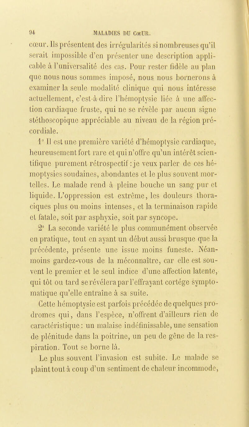 cœur. Ils présenlent des irrcgularilés si nombreuses qu'il serait impossible d'en présenter une description appli- cable à l'universalité des cas. Pour rester fidèle au plan que nous nous sommes imposé, nous, nous bornerons à examiner la seule modalité clinique qui nous intéresse actuellement, c'est-à-dire l'hémoptysie liée à une affec- tion cardiaque fruste, qui ne se révèle par aucun signe stéthoscopique appréciable au niveau de la région pré- cordiale. 1 Il est une première variété d'hémoptysie cardiaque, heureusement fort rare et qui n'offre qu'un intérêt scien- tifique purement rétrospectif : je veux parler de ces hé- moptysies soudaines, abondantes et le plus souvent mor- telles. Le malade rend à pleine bouche un sang pur et liquide. L'oppression est extrême, les douleurs Ihora- ciques plus ou moins intenses, et la terminaison rapide et fatale, soit par asphyxie, soit par syncope. 2° La seconde variété le plus communément observée en pratique, tout en ayant un début aussi brusque que la précédente, présente une issue moins funeste. Néan- moins gardez-vous de la méconnaître, car elle est sou- vent le premier et le seul indice d'une affection latente, qui tôt ou tard se révélera par l'effrayant cortège sympto- matique qu'elle entraîne à sa suite. Cette hémoptysie est parfois précédée de quelques pro- dromes qui, dans l'espèce, n'offrent d'ailleurs rien de caractérislique: un malaise indéfinissable, une sensation de plénitude dans la poitrine, un peu de gêne de la res- piration. Tout se borne là. Le plus souvent l'invasion est subite. Le malade se plaint tout à coup d'un sentiment de chaleur incommode.