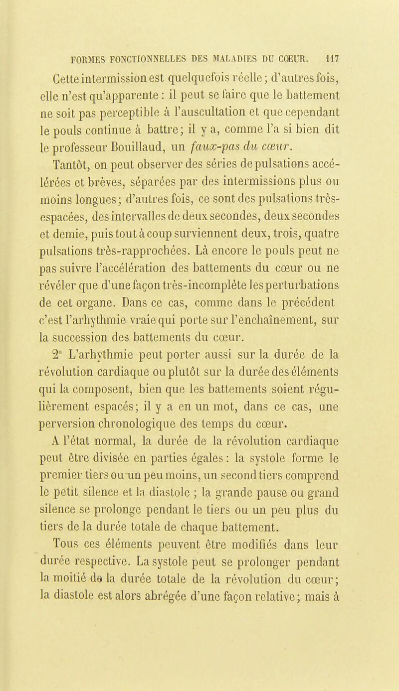 Celte intermission est quelquefois réelle; d'autres fois, elle n'est qu'apparente : il peut se faire que le battement ne soit pas perceptible à l'auscultation et que cependant le pouls continue à battre; il y a, comme l'a si bien dit le professeur Bouillaud, un faux-pas du cœur. Tantôt, on peut observer des séries de pulsations accé- lérées et brèves, séparées par des intermissions plus ou moins longues; d'autres fois, ce sont des pulsations très- espacées, des intervalles de deux secondes, deux secondes et demie, puis tout à coup surviennent deux, trois, quatre pulsations très-rapprochées. Là encore le pouls peut ne pas suivre l'accélération des battements du cœur ou ne révéler que d'une façon très-incomplète les perturbations de cet organe. Dans ce cas, comme dans le précédent c'est l'arliythmie vraie qui porte sur l'enchaînement, sur la succession des battements du cœur. 2° L'arhythmie peut porter aussi sur la durée de la révolution cardiaque ou plutôt sur la durée des éléments qui la composent, bien que les battements soient régu- lièrement espacés ; il y a en un mot, dans ce cas, une perversion chronologique des temps du cœur. A l'état normal, la durée de la révolution cardiaque peut être divisée en parties égales : la systole forme le premier tiers ouim peu moins, un second tiers comprend le petit silence et la diastole ; la grande pause ou grand silence se prolonge pendant le tiers ou un peu plus du tiers de la durée totale de chaque battement. Tous ces éléments peuvent être modifiés dans leur durée respective. La systole peut se prolonger pendant la moitié da la durée totale de la révolution du cœur; la diastole est alors abrégée d'une façon relative; mais à