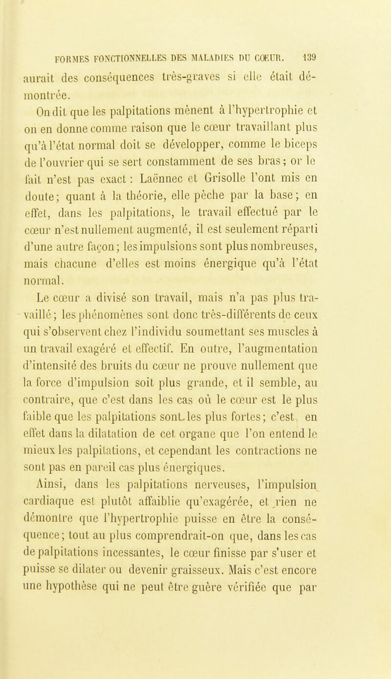 aurait des conséquences très-graves si elle était dé- montrée. On dit que les palpitations mènent à l'hypertrophie et on en donne comme raison que le cœur travaillant plus qu'à l'état normal doit se développer, comme le biceps de l'ouvrier qui se sert constamment de ses bras ; or le lait n'est pas exact : Laënnec et Grisolle l'ont mis en doute; quant à la théorie, elle pèche par la base; en effet, dans les palpitations, le travail effectué par le cœur n'est nullement augmenté, il est seulement réparti d'une autre façon; les impulsions sont plus nombreuses, mais chacune d'elles est moins énergique qu'à l'état normal. Le cœur a divisé son travail, mais n'a pas plus tra- vaillé ; les phénomènes sont donc très-différents de ceux qui s'observent chez l'individu soumettant ses muscles à un travail exagéré et effectif. En outre, l'augmentation d'intensité des bruits du cœur ne prouve nullement que la force d'impulsion soit plus grande, et il semble, au contraire, que c'est dans les cas où le cœur est le plus faible que les palpitations sont-les plus fortes; c'est en effet dans la dilatation de cet organe que l'on entend le mieux les palpitations, et cependant les contractions ne sont pas en pareil cas plus énergiques. Ainsi, dans les palpitations nerveuses, l'impulsion cardiaque est plutôt affaiblie qu'exagérée, et rien ne démontre que l'hypertrophie puisse en être la consé- quence; tout au plus comprendrait-on que, dans les cas de palpitations incessantes, le cœur finisse par s'user et paisse se dilater ou devenir graisseux. Mais c'est encore une hypothèse qui ne peut être guère vérifiée que par