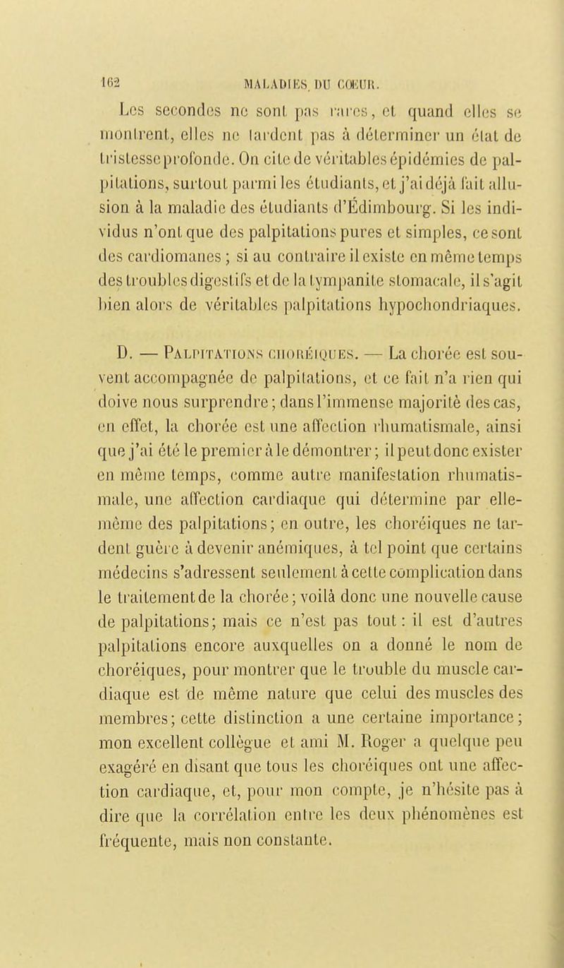 Los secondes ne sonl. pas rares, et quand elles se nionlrent, elles ne lardent pas à déterminer un élat de tristesse profonde. On cite de véritables épidémies de pal- pitations, surtout parmi les étudiants, et j'ai déjà l'ait allu- sion à la maladie des étudiants d'Edimbourg. Si les indi- vidus n'ont que des palpitations pures et simples, ce sont des cardiomanes; si au contraire il existe en même temps des troubles digestifs et de la tympanite stomacale, il s'agit bien alors de véritables palpitations hypocliondriaques. D. — Palpitations ciiomîiQUEs, — La chorée est sou- vent accompagnée de palpilalions, et ce fait n'a rien qui doive nous surprendre; dans l'immense majorité des cas, en effet, la chorée est une affection rhumatismale, ainsi que j'ai été le premier à le démontrer ; il peut donc exister en même temps, comme autre manifestation rhumatis- male, une affection cardiaque qui détermine par elle- même des palpitations; en outre, les choréiques ne lar- dent guère à devenir anémiques, à tel point que certains médecins s'adressent seulement à cette complication dans le traitement de la chorée; voilà donc une nouvelle cause de palpitations; mais ce n'est pas tout: il est d'autres palpitations encore auxquelles on a donné le nom de choréiques, pour montrer que le truuble du muscle car- diaque est de même nature que celui des muscles des membres ; cette distinction a une certaine importance ; mon excellent collègue et ami M. Roger a quelque peu exagéré en disant que tous les choréiques ont une affec- tion cardiaque, et, pour mon compte, je n'hésite pas à dire que la corrélation entre les deux phénomènes est fréquente, mais non constante.