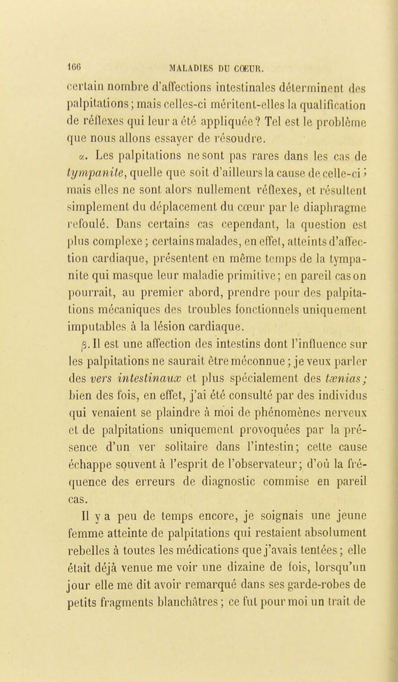 certain nombre d'aiïeclions intestinales déterminent des palpitations ; mais celles-ci méritent-elles la qualification de rélîexes qui leur a été appliquée? Tel est le problème que nous allons essayer de résoudre. «. Les palpitations ne sont pas rares dans les cas de tympanite, quelle que soit d'ailleurs la cause de celle-ci î mais elles ne sont alors nullement réflexes, et résultent simplement du déplacement du cœur par le diaphragme refoulé. Dans certains cas cependant, la question est plus complexe ; certains malades, en eflel, atteints d'affec- tion cardiaque, présentent en même temps de la tympa- nite qui masque leur maladie primitive; en pareil cas on pourrait, au premier abord, prendre pour des palpita- lions mécaniques des troubles fonctionnels uniquement imputables à la lésion cardiaque. |3.I1 est une affection des intestins dont l'influence sur les palpitations ne saurait être méconnue ; je veux parler des vers intestinaux et plus spécialement des tœnias; bien des fois, en effet, j'ai été consulté par des individus qui venaient se plaindre à moi de phénomènes nerveux et de palpitations uniquement provoquées par la pré- sence d'un ver solitaire dans l'intestin; celte cause échappe souvent à l'esprit de l'observateur; d'où la fré- quence des erreurs de diagnostic commise en pareil cas. Il y a peu de temps encore, je soignais une jeune femme atteinte de palpitations qui restaient absolument rebelles à toutes les médications que j'avais tentées; elle était déjà venue me voir une dizaine de fois, lorsqu'un jour elle me dit avoir remarqué dans ses garde-robes de petits fragments blanchAtres ; ce fut pour moi un trait de
