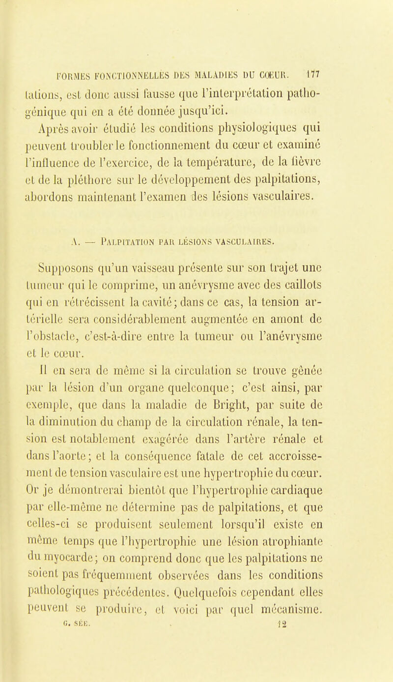 talions, esl donc aussi fausse que l'inlerprétation patlio- i^cuique qui en a été donnée jusqu'ici. Après avoii- éludic les conditions pliysiologiques qui peuvent troubler le fonctionnement du cœur et examiné l'influence de l'exercice, de la température, de la lièvre et de la pléthore sur le développement des palpitations, abordons maintenant l'examen des lésions vasculaires. A. — Palpitation par lésions vasculaires. Supposons qu'un vaisseau présente sur son trajet une tumeur qui le comprime, un anévrysme avec des caillots qui en rétrécissent la cavité ; dans ce cas, la tension ar- térielle sera considérablement augmentée en amont de l'obslacle, c'est-à-dire entre la tumeur ou l'anévrysme et le cœur. 11 en sera de même si la circulation se trouve gênée par la lésion d'un organe quelconque ; c'est ainsi, par exemple, que dans la maladie de Bright, par suite de la diminution du champ de la circulation rénale, la ten- sion est notablement exagérée dans l'artère rénale et dans l'aorte ; et la conséquence fatale de cet accroisse- ment de tension vasculaire est une hypertrophie du cœur. Or je démontrerai bientôt que l'hypertrophie cardiaque par elle-même ne détermine pas de palpitations, et que celles-ci se produisent seulement lorsqu'il existe en même temps que l'hypertrophie une lésion atrophiante du myocarde; on comprend donc que les palpitations ne soient pas fréquemment observées dans les conditions pathologiques précédentes. Quelquefois cependant elles peuvent se produire, et voici par quel mécanisme. G. SÉK. 12