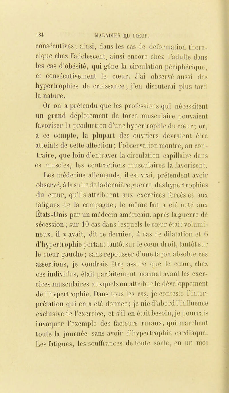 oonséciilives; ainsi, dans los cas do déformation lliora- cique chez l'adolcscenL, ainsi encore chez l'adulte dans les cas d'obésité, qui gêne la circulation périphériquo, et consécutivement le cœur, .l'ai observe aussi des hypertrophies do croissance ; j'en discuterai plus lard la nature. Or on a prétendu que les professions qui nécessitent un grand déploiement de force musculaire pouvaient favoriser la production d'une hypertrophie du cœur; or, à ce compte, la plupart des ouvriers devraient être atteints de celte affection ; l'observation montre, au con- traire, que loin d'entraver la circulation capillaire dans es muscles, les contractions musculaires la favorisent. Les médecins allemands, il est vrai, prétendent avoir observé, à la suite de la dernière guerre, des hypertrophies du cœur, qu'ils attribuent aux exercices forcés et aux fatigues de la campagne; le même fait a élé noté aux États-Unis par un médecin américain, après la guerre de sécession ; sur 10 cas dans lesquels le cœur était volumi- neux, il y avait, dit ce dernier, 4 cas de dilatation et (1 d'hypertrophie portant tantôt sur le cœur droit, tantôt sur le cœur gauche ; sans repousser d'une façon absolue ces assertions, je voudrais être assuré que le cœur, chez ces individus, était parfaitement normal avant les exer- cices musculaires auxquels on attribue le développement de l'hypertrophie. Dans tous les cas, je conteste l'inter- prétation qui en a été donnée; je nie d'abord l'influence exclusive de l'exercice, et s'il en étaitbesoin, je pourrais invoquer l'exemple des facteurs ruraux, qui marchent toute la journée sans avoir d'hypertrophie cardiaque. Les fatigues, los soufl'rancos de loulc sorte, en un mol
