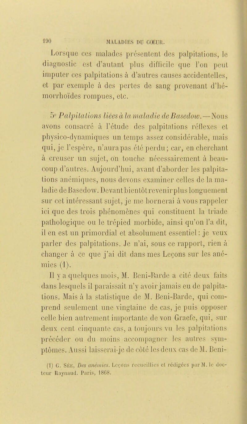 Lorsque ces malades préscntcnL des palpilalions, le diagnostic est d'autant plus diflicilc que l'on peut imputer ces palpitations à d'autres causes accidentelles, et par exemple à des pertes de sang provenant d'iié- morrhoïdes rompues, etc. 5° Palpilalions liées à la maladie cleBasedow.—Nous avons consacré à l'étude des palpitations réllexes et physico-dynamiques un temps assez considéi'able, mais qui, je l'espère, n'aura pas été perdu; car, en cherchant à creuser un sujet, on touche nécessairement à beau- coup d'autres. Aujourd'hui, avant d'aborder les palpita- tions anémiques, nous devons examiner celles de la ma- ladie de Basedow. Devant bien tôt revenir plus longuement sur cet intéressant sujet, je me bornerai à vous rappeler ici que des trois phénomènes qui constituent la triade pathologique ou le trépied morbide, ainsi qu'on l'a dit, il en est un primordial et absolument essentiel : je veux parler des palpitations. Je n'ai, sous ce rapport, rien à changer à ce que j'ai dit dans mes Leçons sur les ané- mies {'[). Il y a quelques mois, M. Beni-Barde a cité deux faits dans lesquels il paraissait n'y avoir jamais eu de palpita- tions. Mais à la statistique de M. Beui-Barde, qui com- prend seulement une vingtaine de cas, je puis opposer celle bien autrement importante de von Graei'e, qui, sur deux cent cinquante cas, a toujours vu les palpitations précéder ou du moins accompagner les autres sym- ptômes. Aussi laisserai-je de côté les deux cas de M. Beni- (1) G. SÉH, Des anémies. Leroii;; rt'nicillics el rédigées pjirM. le doc- teur Rayiiaud. Paris*, 18G8.