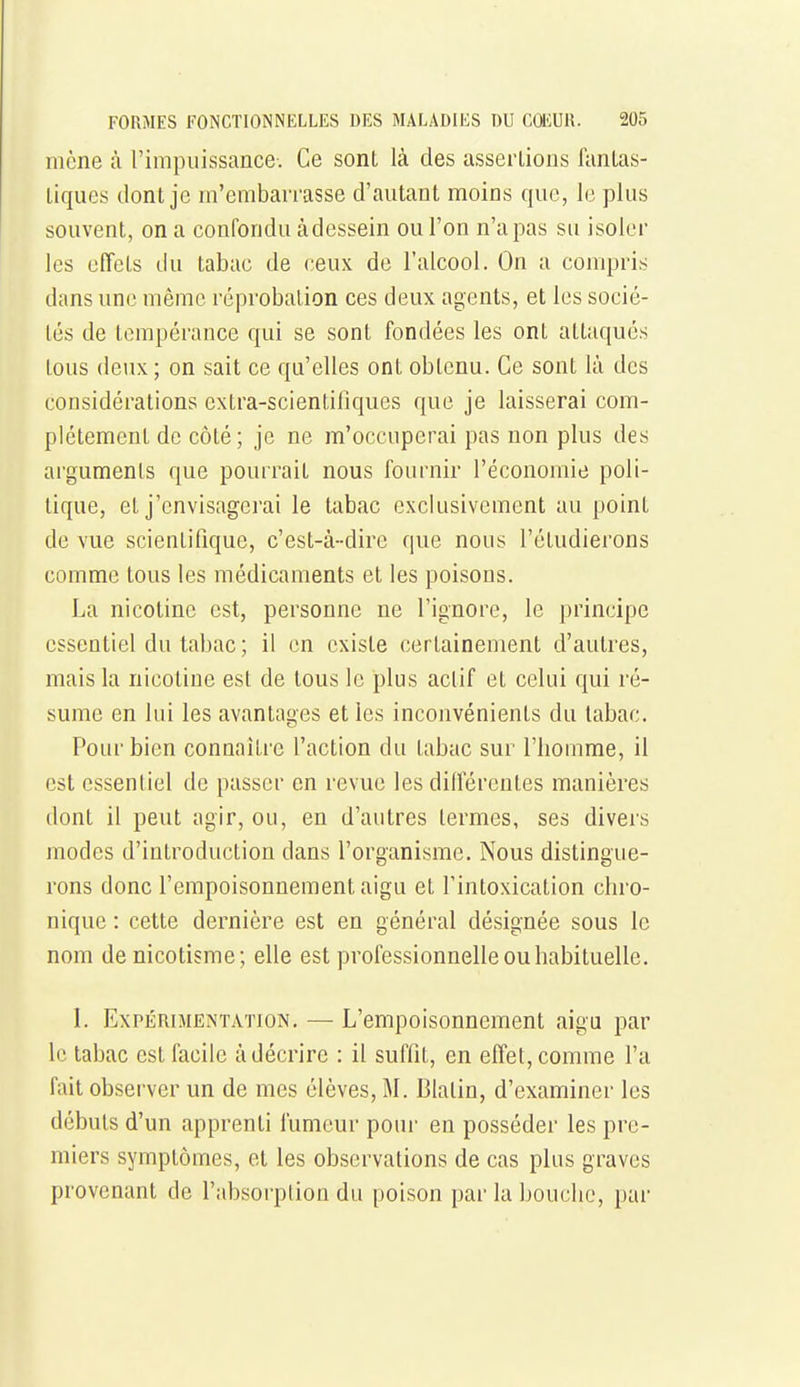 mène à rimpiiissance-. Ce sont là des asserlions fanlas- liques dont je m'embarrasse d'autant moins que, le plus souvent, on a confondu àdessein ou l'on n'a pas su isoler les effets du tabac de ceux de l'alcool. On a compris dans une même réprobation ces deux agents, et les socié- tés de tempérance qui se sont fondées les ont attaqués tous deux ; on sait ce qu'elles ont obtenu. Ce sont là des considérations extra-scientifiques que je laisserai com- plètement de côté ; je ne m'occuperai pas non plus des arguments que pourrait nous fournir l'économie poli- tique, et j'envisagerai le tabac exclusivement au point de vue scientifique, c'est-à-dire que nous l'étudierons comme tous les médicaments et les poisons. La nicotine est, personne ne l'ignore, le principe essentiel du tabac ; il en existe certainement d'autres, mais la nicotine est de tous le plus actif et celui qui ré- sume en lui les avantages et les inconvénients du tabac. Pour bien connaître faction du tabac sur l'homme, il est essentiel de passer en revue les dillercntes manières dont il peut agir, ou, en d'autres termes, ses divers modes d'introduction dans l'organisme. Nous distingue- rons donc l'empoisonnement aigu et l'intoxication chro- nique : cette dernière est en général désignée sous le nom denicotisme; elle est professionnelle ou habituelle. 1. Expérimentation. — L'empoisonnement aigu par le tabac est facile à décrire : il suffit, en effet, comme fa fait observer un de mes élèves, M. Blatin, d'examiner les débuts d'un apprenti fumeur pour en posséder les pre- miers symptômes, et les observations de cas plus graves provenant de f absorption du poison par la bouche, par