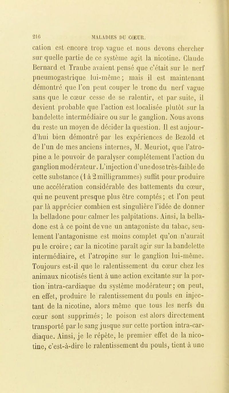 cation est encore trop vague et nous devons chercher sur quelle partie de ce système agit la nicotine. Claude Bernard et Traube avaient pensé que c'était sur le nerf pneumogastrique lui-même ; mais il est maintenant démontre que l'on peut couper le tronc du nerf vague sans que le cœur cesse de se ralentir, et par suite, il devient probable que l'action est localisée plutôt sur la bandelette intermédiaire ou sur le ganglion. Nous avons du reste un moyen de décider la question. 11 est aujour- d'hui bien démontré par les expériences de Bezold et de l'un de mes anciens internes, M. Meuriot, que l'atro- pine a le pouvoir de paralyser complètement l'action du ganglion modérateur. L'mjection d'une dose très-faible de cette substance (i à 2 milligrammes) suffit pour produire une accélération considérable des battements du cœur, qui ne peuvent presque plus être comptés; et l'on peut par là apprécier combien est singulière l'idée de donner la belladone pour calmer les palpitations. Ainsi, la bella- done est à ce point de vue un antagoniste du tabac, seu- lement l'antagonisme est moins complet qu'on n'aurait pu le croire ; car la nicotine paraît agir sur la bandelette intermédiaire, et l'atropine sur le ganglion lui-même. Toujours est-il que le ralentissement du cœur chez les animaux nicotisés tient à une action excitante sur la por- tion intra-cardiaque du système modérateur; on peut, en effet, produire le ralentissement du pouls en injec- tant de la nicotine, alors même que tous les nerfs du cœur sont supprimés ; le poison est alors directement transporté par le sang jusque sur cette portion intra-car- diaque. Ainsi, je le répète, le premier effet de la nico- tine, c'est-à-dire le ralentissement du pouls, tient à une