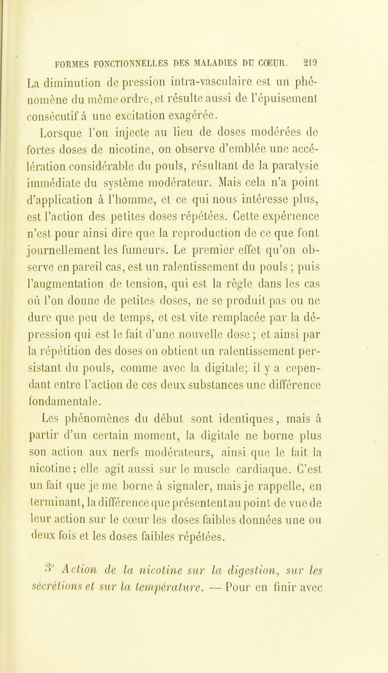 La diminution de pression intra-vasciilaire est un phé- nomène du même ordre, et résulte aussi de l'épuisement consécutif cà une excitation exagérée. Lorsque l'on injecte au lieu de doses modérées de fortes doses de nicotine, on observe d'emblée une accé- lération considérable du pouls, résultant de la paralysie immédiate du système modérateur. Mais cela n'a point d'application à l'homme, et ce qui nous intéresse plus, est l'action des petites doses répétées. Cette expérience n'est pour ainsi dire que la reproduction de ce que font journellement les fumeurs. Le premier effet qu'on ob- serve en pareil cas, est un ralentissement du pouls ; puis l'augmentation de tension, qui est la règle dans les cas où l'on donne de petites doses, ne se produit pas ou ne dure que peu de temps, et est vite remplacée par la dé- pression qui est le fait d'une nouvelle dose ; et ainsi par la répétition des doses on obtient un ralentissement per- sistant du pouls, comme avec la digitale; il y a cepen- dant entre l'action de ces deux substances une différence fondamentale. Les phénomènes du début sont identiques, mais à partir d'un certain moment, la digitale ne borne plus son action aux nerfs modérateurs, ainsi que le fait la nicotine ; elle agit aussi sur le muscle cardiaque. C'est un fait que je me borne à signaler, mais je rappelle, en terminant, la différence que présentent au point de vue de leur action sur le cœur les doses faibles données une ou deux fois et les doses faibles répétées. 3 Action de la nicotine sur la digestion, sur les sécrétions et sur la tem-pérature. — Pour en finir avec