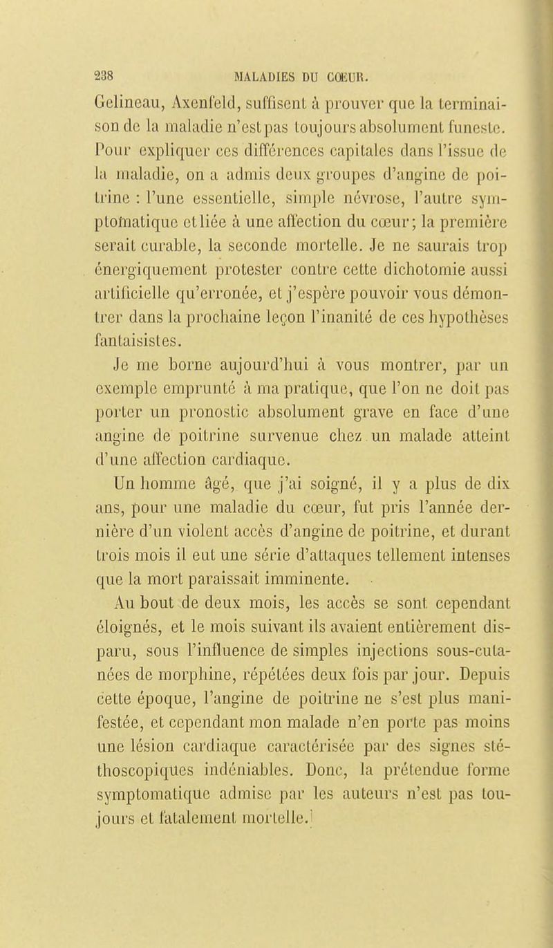 Gelineau, Axcnleld, suffisent à prouver que la terminai- son de la maladie n'est pas toujours absolument funeste. Pour expliquer ces différences capitales dans l'issue de la maladie, on a admis deux groupes d'angine de poi- trine : l'une essentielle, simple névrose, l'autre sym- plolTiatique et liée à une alïection du cœur; la première serait curable, la seconde mortelle. Je ne saurais trop énergiquement protester contre cette dichotomie aussi artificielle qu'erronée, et j'espère pouvoir vous démon- trer dans la prochaine leçon l'inanité de ces hypothèses fantaisistes. Je me borne aujourd'hui à vous montrer, par un exemple emprunté à ma pratique, que l'on ne doit pas porter un pronostic absolument grave en face d'une angine de poitrine survenue chez, un malade atteint d'une affection cardiaque. Un homme âgé, que j'ai soigné, il y a plus de dix ans, pour une maladie du cœur, fut pris l'année der- nière d'un violent accès d'angine de poitrine, et durant trois mois il eut une série d'attaques tellement intenses que la mort paraissait imminente. Au bout de deux mois, les accès se sont cependant éloignés, et le mois suivant ils avaient entièrement dis- paru, sous l'influence de simples injections sous-cuta- nées de morphine, répétées deux fois par jour. Depuis cette époque, l'angine de poitrine ne s'est plus mani- festée, et cependant mon malade n'en porte pas moins une lésion cardiaque caractérisée par des signes slé- thoscopiques indéniables. Donc, la prétendue forme symptomatiqiie admise par les auteurs n'est pas tou- jours et fatalement mortelle.'