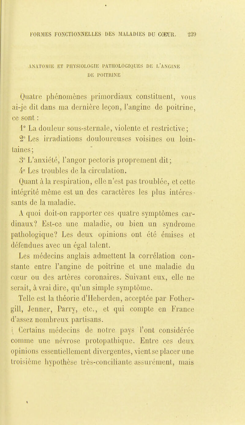 ANATOJIIE ET PHYSIOLOGIE l'ATUOLOGIQUES DE i/ANGIiNE DE POITRINE (jualic phénomènes primordiaux consLiluenL, vous ai-jc dit dans ma dernière leçon, l'angine de poitrine, ce sont : 1° La douleur sous-sternale, violente et restrictive; 2° Les irradiations douloureuses voisines ou loin- taines ; S L'anxiété, Fangor pectoris proprement dit; 4 Les troubles de la circulation. Quant à la respiration, elle n'est pas troublée, et cette intégrité même est un des caractères les plus intéres- sants de la maladie. A quoi doit-on rapporter ces quatre symptômes car- dinaux? Est-ce une maladie, ou bien un syndrome pathologique? Les deux opinions ont été émises et défendues avec un égal talent. Les médecins anglais admettent la corrélation con- stante entre l'angine de poitrine et une maladie du cœur ou des artères coronaires. Suivant eux, elle ne serait, à vrai dire, qu'un simple symptôme. Telle est la théorie d'IIeberden, acceptée par Fothcr- gill, Jenner, Parry, etc., et qui compte en Fi-ance d'assez nombreux partisans. i Certains médecins de notre pays l'ont considérée comme une névrose protopathiquc. Entre ces deux opinions essentiellement divergentes, vient se placer une troisième hypothèse très-conciliante assurément, mais