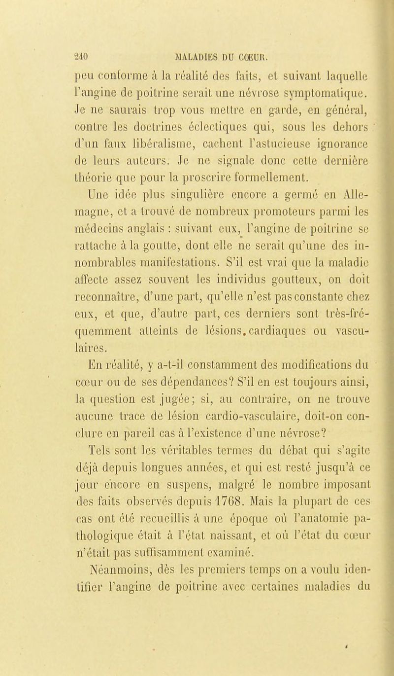 peu conforme à la réalité des laits, et suivant laquelhi l'angine de poitrine serait une névrose symptomaliquc. Je ne saurais li'op vous mettre en garde, en général, contre les doctrines éclectiques qui, sous les dehors d'un Taux libéralisme, cachent l'astucieuse ignorance de leurs auteurs. Je ne signale donc cette dernière théorie que pour la proscrire formellement. Une idée plus singulière encore a germé en Alle- magne, et a trouvé de nombreux promoteurs parmi les médecins anglais : suivant eux, l'angine de poitrine se rattache à la goutte, dont elle ne serait qu'une des in- nombrables manifestations. S'il est vrai que la maladie affecte assez souvent les individus goutteux, on doit reconnaître, d'une part, qu'elle n'est pas constante chez eux, et que, d'autre part, ces derniers sont très-fré- quemment atteints de lésions, cardiaques ou vascu- laires. En réalité, y a-t-il constamment des modifications du cœur ou de ses dépendances? S'il en est toujours ainsi, la question est jugée; si, au contraire, on ne trouve aucune trace de lésion cardio-vasculaire, doit-on con- clure en pareil cas à l'existence d'une névrose? Tels sont les véritables termes du débat qui s'agite déjà depuis longues années, et qui est resté jusqu'à ce jour encore en suspens, malgré le nombre imposant des faits observés depuis 1768. Mais la plupart de ces cas ont été recueillis à une époque où l'anatomie pa- thologique était à l'état naissant, et où l'état du cœui' n'était pas suffisamment examiné. Néanmoins, dès les premiers temps on a voulu iden- tifier l'angine de poitrine avec certaines maladies du