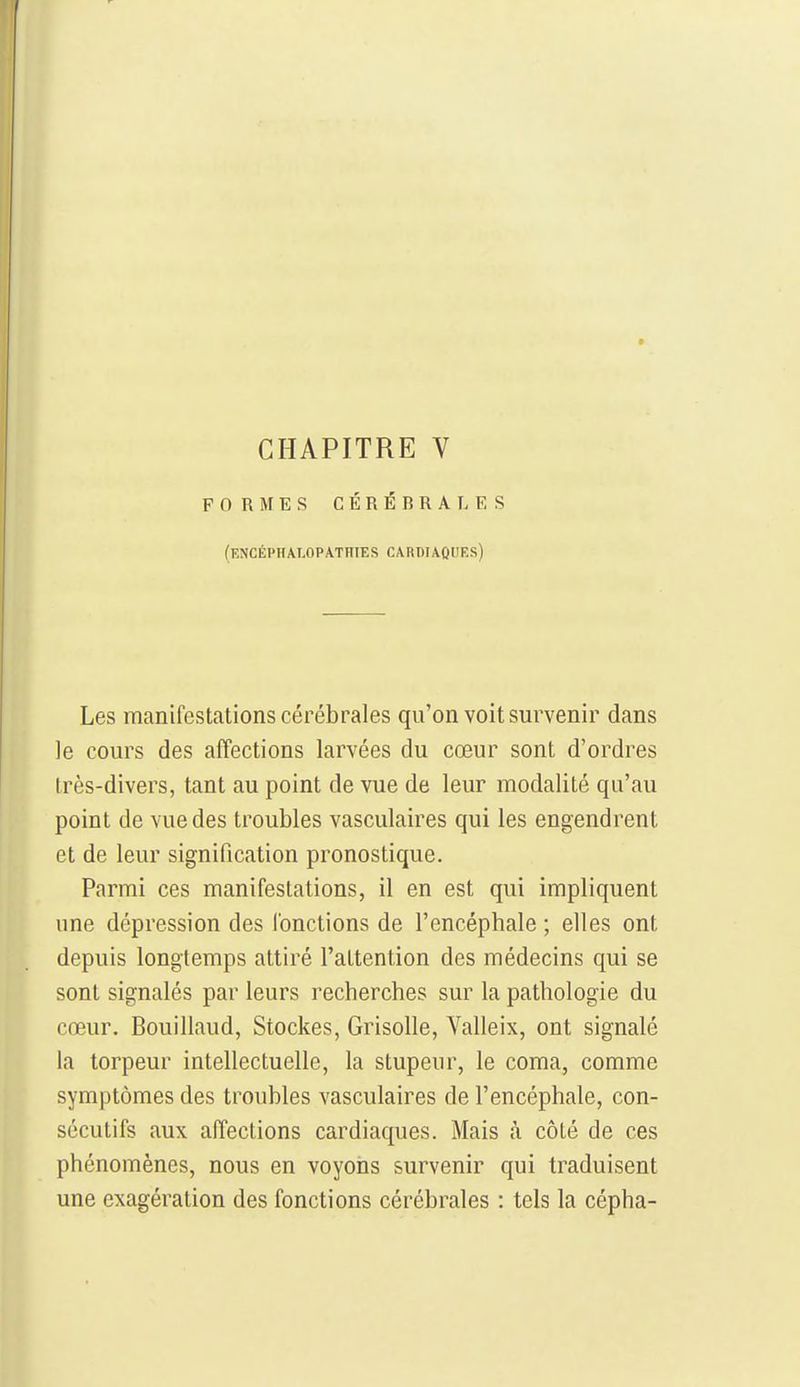 CHAPITRE V FORMES CÉRÉBRALES (encéphalopathies cardiaoues) Les manifestations cérébrales qu'on voit survenir dans le cours des affections larvées du cœur sont d'ordres Irès-divers, tant au point de vue de leur modalité qu'au point de vue des troubles vasculaires qui les engendrent et de leur signification pronostique. Parmi ces manifestations, il en est qui impliquent une dépression des l'onctions de l'encéphale ; elles ont depuis longtemps attiré l'attention des médecins qui se sont signalés par leurs recherches sur la pathologie du cœur. Bouillaud, Stockes, Grisolle, Valleix, ont signalé la torpeur intellectuelle, la stupeur, le coma, comme symptômes des troubles vasculaires de l'encéphale, con- sécutifs aux affections cardiaques. Mais à côté de ces phénomènes, nous en voyons survenir qui traduisent une exagération des fonctions cérébrales : tels la cépha-