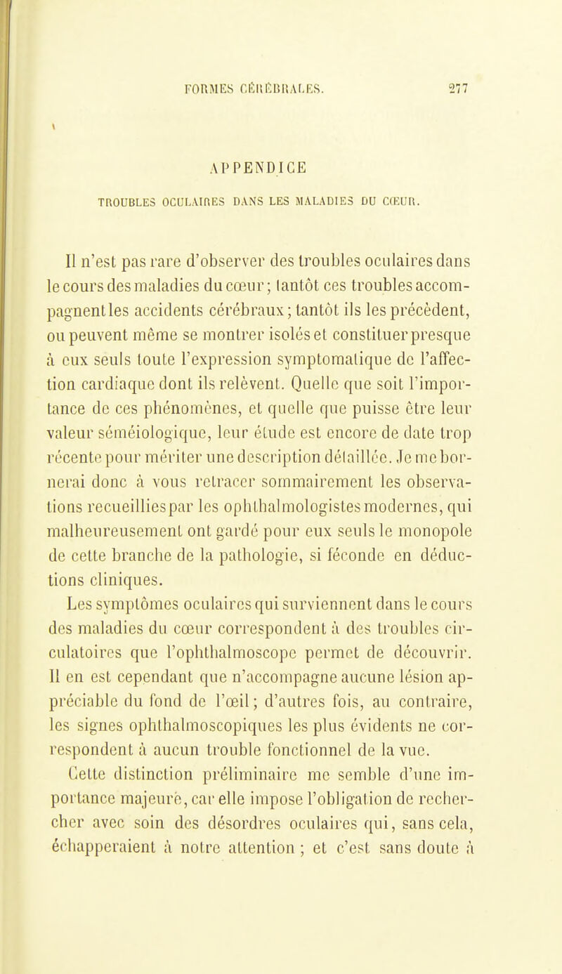 APPENDICE TROUBLES OCULAinES DANS LES MALADIES DU CŒUR. Il n'est pas rare d'observer des troubles oculaires dans le cours des maladies du cœur ; lantôt ces troubles accom- pagnent les accidents cérébraux; tantôt ils les précèdent, ou peuvent même se montrer isoléset constituer presque à eux seuls toute l'expression symptomalique de l'aflfec- tion cardiaque dont ils relèvent. Quelle que soit l'impor- tance de ces phénomènes, et quelle que puisse être leur valeur scméiologique, leur étude est encore de date trop récente pour mériter une description délaillée. Je me bor- nerai donc à vous retracer sommairement les observa- tions recueilliespar les ophthalmologistes modernes, qui malheureusement ont gardé pour eux seuls le monopole de cette branche de la pathologie, si féconde en déduc- tions cliniques. Les symptômes oculaires qui surviennent dans le cours des maladies du cœur correspondent à des troubles cir- culatoires que l'ophlhalmoscope permet de découvrir. 11 en est cependant que n'accompagne aucune lésion ap- préciable du fond de l'œil ; d'autres fois, au contraire, les signes ophthalmoscopiques les plus évidents ne cor- respondent à aucun trouble fonctionnel de la vue. Cette distinction préliminaire me semble d'une im- portance majeure, car elle impose l'obligation de recher- cher avec soin des désordres oculaires qui, sans cela, échapperaient à notre attention ; et c'est sans doute à