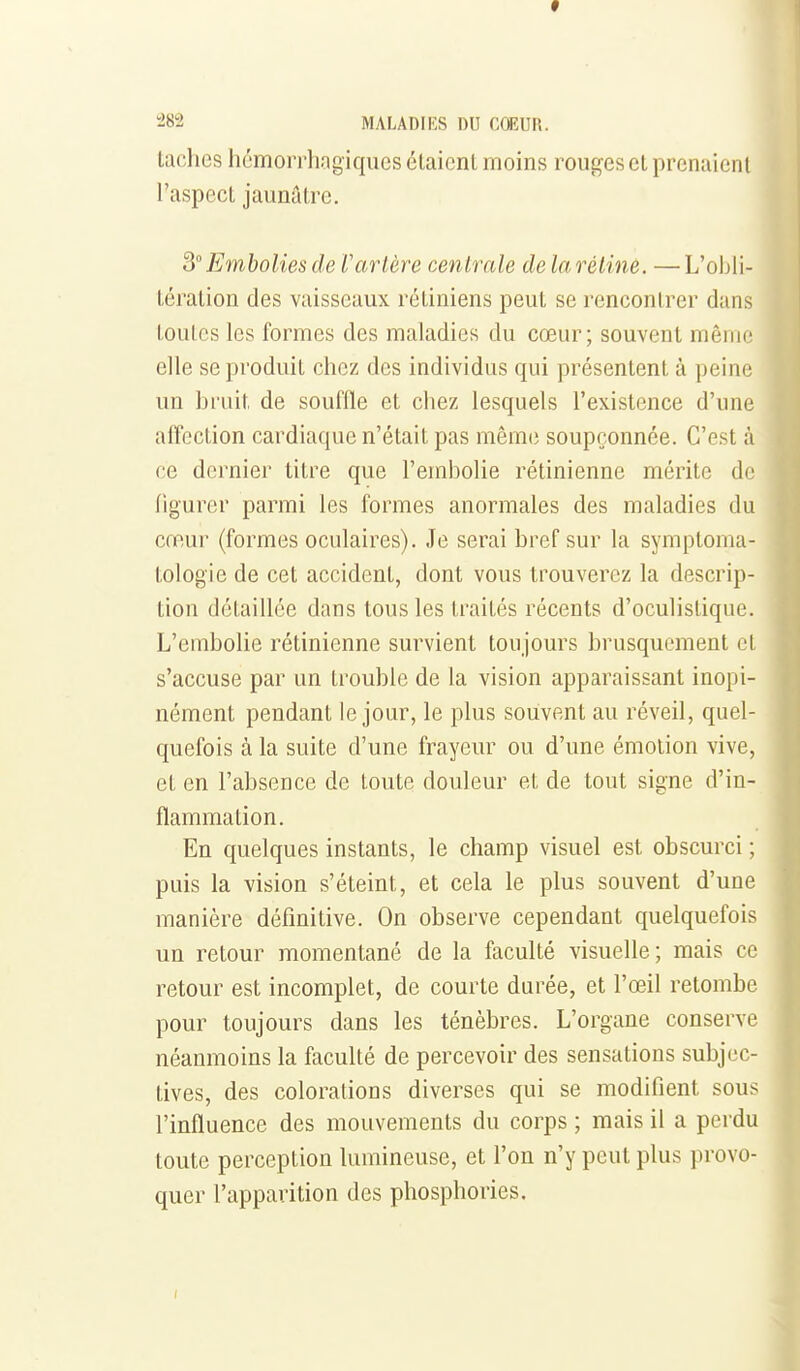 taches homorrhagiques étaient moins rouges et prenaient l'aspect jaunâtre. SEmbolies de Vartère centrale de la rétine. —L'obli- tération des vaisseaux rétiniens peut se rencontrer dans toutes les formes des maladies du cœur; souvent même elle se produit chez des individus qui présentent à peine un bi'uit de souffle et chez lesquels l'existence d'une affection cardiaque n'était pas mêm(i soupçonnée. C'est à ce dernier titre que l'embolie rétinienne mérite de figurer parmi les formes anormales des maladies du cœur (formes oculaires). Je serai bref sur la symptoma- tologie de cet accident, dont vous trouverez la descrip- tion détaillée dans tous les traités récents d'oculistique. L'embolie rétinienne survient toujours brusquement et s'accuse par un trouble de la vision apparaissant inopi- nément pendant le jour, le plus souvent au réveil, quel- quefois à la suite d'une frayeur ou d'une émotion vive, et en l'absence de toute douleur et de tout signe d'in- flammation. En quelques instants, le champ visuel est obscurci ; puis la vision s'éteint, et cela le plus souvent d'une manière définitive. On observe cependant quelquefois un retour momentané de la faculté visuelle; mais ce retour est incomplet, de courte durée, et l'œil retombe pour toujours dans les ténèbres. L'organe conserve néanmoins la faculté de percevoir des sensations subjec- tives, des colorations diverses qui se modifient sous l'influence des mouvements du corps ; mais il a perdu toute perception lumineuse, et l'on n'y peut plus provo- quer l'apparition des phosphories.