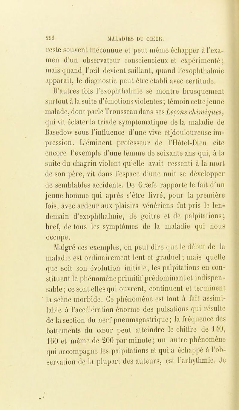 reste souvcnl méconnue el peul môme écliappcr à l'exa- men d'un observateur consciencieux et expérimenté; mais quand l'œil devient saillant, quand l'exoplitlialmie aj)parait, le diagnostic peut être établi avec certitude. D'autres fois l'exophtbalmic se montre brusquement surtout à la suite d'émotions violentes; témoin cette jeune malade, dont parle Trousseau dans ses Leçons chimiques, qui vit éclater la triade symptomatique delà maladie de Basedow sous l'influence d'une vive et'douloureuse im- pression. L'éminent professeur de l'Hôtcl-Dieu cite encore l'exemple d'une femme de soixante ans qui, à la suite du chagrin violent qu'elle avait ressenti à la mort de son père, vit dans l'espace d'une nuit se développer de semblables accidents. De Grasfe rapporte le fait d'un jeune homme qui après s'être livré, pour la première fois, avec ardeur aux plaisirs vénériens fut pris le len- demain d'exophlhalmie, de goitre et de palpitations; bref, de tous les symptômes de la maladie qui nous occupe. Malgré ces exemples, on peut dire que le début de la maladie est ordinairement lent et graduel ; mais quelle que soit son évolution initiale, les palpitations en con- stituent le phénomène primitif prédominant et indispen- sable; ce sont elles qui ouvi-ent, continuent et terminent la scène morbide. Ce phénomène est tout à fait assimi- lable à l'accélération énorme des pulsations qui résulte de la section du nerf pneumagastriquc; la fréquence des battements du cœur peut atteindre le chiffre de 140, IGO et même de i^OO par minute; uu autre phénomène qui accompagne les palpitations et qui a échappé à l'ob- scrvalion de la plupart des auteurs, est l'aihythmie. Je