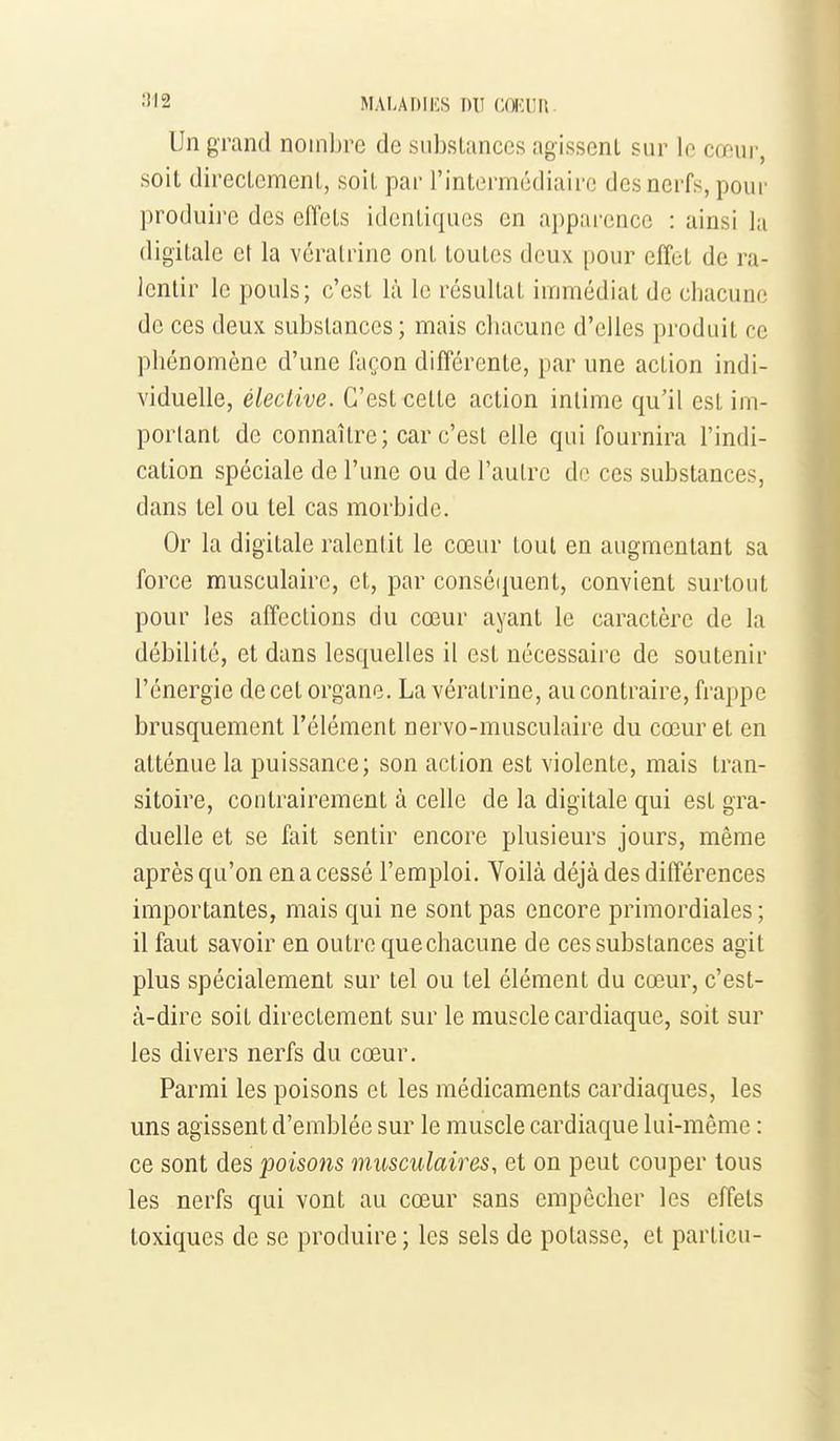 Un grand nombre de siibslances agissent sur le cœur, soit directement, soit par l'intermckliairc des nerfs, pour produire des effets identiques en appai-ence : ainsi la digitale et la vératrine ont toutes deux pour effet de ra- lentir le pouls; c'est là le résultat immédiat de chacune de ces deux substances; mais cliacune d'elles produit ce phénomène d'une façon différente, par une action indi- viduelle, élective. C'est cette action intime qu'il est im- portant de connaître; car c'est elle qui fournira l'indi- cation spéciale de l'une ou de l'autre de ces substances, dans tel ou tel cas morbide. Or la digitale ralentit le cœur tout en augmentant sa force musculaire, et, par conséipient, convient surtout pour les affections du cœur ayant le caractère de la débilite, et dans lesquelles il est nécessaire de soutenir l'énergie de cet organe. La vératrine, au contraire, frappe brusquement l'élément nervo-musculaire du cœur et en atténue la puissance; son action est violente, mais tran- sitoire, contrairement à celle de la digitale qui est gra- duelle et se fait sentir encore plusieurs jours, même après qu'on en a cessé l'emploi. Yoilà déjà des différences importantes, mais qui ne sont pas encore primordiales ; il faut savoir en outre quechacune de ces substances agit plus spécialement sur tel ou tel élément du cœur, c'est- à-dire soit directement sur le muscle cardiaque, soit sur les divers nerfs du cœur. Parmi les poisons et les médicaments cardiaques, les uns agissent d'emblée sur le muscle cardiaque lui-même : ce sont des poisons musculaires, et on peut couper tous les nerfs qui vont au cœur sans empêcher les effets toxiques de se produire ; les sels de potasse, et particu-