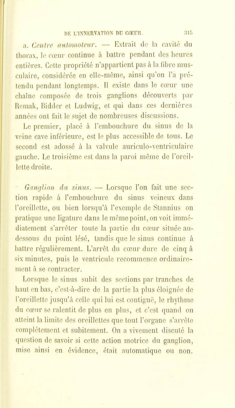 a. Centre mUomoleur. — Extrait di; la cavit('! du thorax, le cœur continue à battre pendant des heures entières. Cette propriété n'appartient pas à la fibre mus- cuhiire, considérée en elle-même, ainsi qu'on l'a pré- tendu pendant longtemps. 11 existe dans le cœur une chaîne composée de trois ganglions découverts par Remak, Bidder et Ludwig, et qui dans ces dernières années ont fait le sujet de nombreuses discussions. Le premier, placé à l'embouchure du sinus de la veine cave inférieure, est le plus accessible de tous. Le second est adossé à la valvule auriculo-ventriculaire gauche. Le troisième est dans la paroi même de l'oreil- lette droite. Ganglion du sinus. — Lorsque l'on fait une sec- tion rapide à l'embouchure du sinus veineux dans l'oreillette, ou bien lorsqu'à l'exemple de Stannius on pratique une ligature dans le même point, on voit immé- diatement s'arrêter toute la partie du cœur située au- dessous du point lésé, tandis que le sinus continue à battre régulièrement. L'arrêt du cœur dure de cinq à six minutes, puis le ventricule recommence ordinaire- ment h se contracter. Lorsque le sinus subit des sections par tranches de haut en bas, c'est-à-dire de la partie la plus éloignée de l'oreillette jusqu'à celle qui lui est contiguë, le rhythme du cœur se ralentit de plus en plus, et c'est quand on atteint la limite des oreillettes que tout l'organe s'arrête complètement et subitement. On a vivement discuté la question de savoir si cette action motrice du ganglion, mise ainsi en évidence, était automatique ou non.