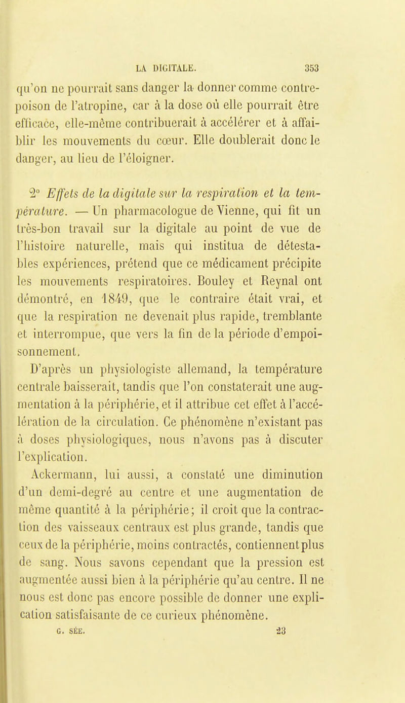 qu'on ne poiiiTait sans danger la donner comme contre- poison de l'atropine, car à la dose où elle pourrait être eflicace, elle-même contribuerait à accélérer et à affai- blir les mouvements du cœur. Elle doublerait donc le danger, au lieu de l'éloigner. ^2° Effets de la digitale sur la respiration et la tem- féralure. —Un pharmacologue de Vienne, qui fit un très-bon travail sur la digitale au point de vue de riiistoire naturelle, mais qui institua de détesta- bles expériences, prétend que ce médicament précipite les mouvements respiratoires. Bouley et Reynal ont démontré, en 1849, que le contraire était vrai, et que la respiration ne devenait plus rapide, tremblante et interrompue, que vers la fin de la période d'empoi- sonnement. D'après un pliysiologiste allemand, la température centrale baisserait, tandis que l'on constaterait une aug- mentation à la périphérie, et il attribue cet effet à l'accé- lération de la circulation. Ce phénomène n'existant pas à doses physiologiques, nous n'avons pas à discuter l'explication. Ackermann, lui aussi, a constaté une diminution d'un demi-degré au centre et une augmentation de même quantité à la périphérie; il croit que la contrac- tion des vaisseaux centraux est plus grande, tandis que ceux de la périphérie, moins contractés, contiennent plus de sang. Nous savons cependant que la pression est augmentée aussi bien à la périphérie qu'au centre. Il ne nous est donc pas encore possible de donner une expli- cation satisfaisante de ce curieux phénomène. G. SÉE. -23