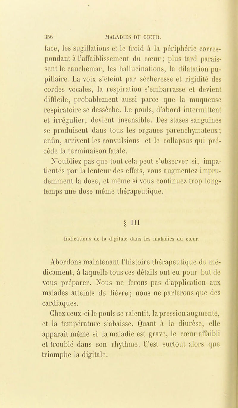 lace, les sugillalions et le froid à la périphérie corres- pondant à l'affaiblissement du cœur ; plus lard parais- sent le cauchemar, les hallucinations, la dilatation pu- pillaire. La voix s'éteint par sécheresse et rigidité des cordes vocales, la respiration s'embarrasse et devient difficile, probablement aussi parce que la muqueuse respiratoire se dessèche. Le pouls, d'abord intermittent et irrégulier, devient insensible. Des stases sanguines se produisent dans tous les organes parenchymateux ; enfin, arrivent les convulsions et le collapsus qui pré- cède la terminaison fatale. N'oubliez pas que tout cela peut s'observer si, impa- tientés par la lenteur des effets, vous augmenlez impru- demment la dose, et même si vous continuez trop long- temps une dose même thérapeutique. § III Indications de la digitale dans les maladies du coeur. Abordons maintenant l'histoire thérapeutique du mé- dicament, à laquelle tous ces détails ont eu pour but de vous préparer. Nous ne ferons pas d'application aux malades atteints de lièvre ; nous ne parlerons que des cardiaques. Chez ceux-ci le pouls se ralentit, la pression augmente, et la température s'abaisse. Quant à la diurèse, elle apparaît même si la maladie est grave, le cœur affaibli et troublé dans son rhythme. C'est surtout alors que triomphe la digitale. i