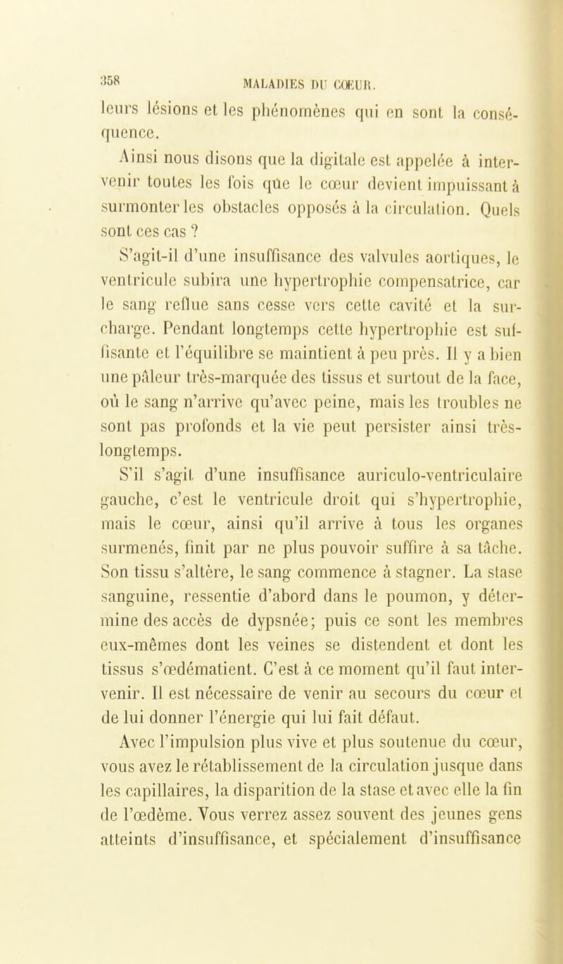 leurs lésions et les phénomènes qui en sont la consé- quence. Ainsi nous disons que la digitale est appelée à inter- venir toutes les fois qûe le cœur devient impuissant à surmonter les obstacles opposés à la circulation. Quels sont ces cas ? S'agit-il d'une insuffisance des valvules aorliques, le ventricule subira une hypertrophie compensatrice, car le sang reflue sans cesse vers cette cavité et la sur- charge. Pendant longtemps celle hypertrophie est suf- fisante et l'équilibre se maintient à peu près. Il y a bien une pâleur très-marquée des tissus et surtout de la face, où le sang n'arrive qu'avec peine, mais les troubles ne sont pas profonds et la vie peut persister ainsi très- longtemps. S'il s'agit d'une insuffisance auriculo-ventriculaire gauche, c'est le ventricule droit qui s'hypertrophie, mais le cœur, ainsi qu'il arrive à tous les organes surmenés, finit par ne plus pouvoir suffire à sa tache. Son tissu s'altère, le sang commence à stagner. La stase sanguine, ressentie d'abord dans le poumon, y déter- mine des accès de dypsnée; puis ce sont les membres eux-mêmes dont les veines se distendent et dont les tissus s'œdématient. C'est à ce moment qu'il faut inter- venir. Il est nécessaire de venir au secours du cœur et de lui donner l'énergie qui lui fait défaut. Avec l'impulsion plus vive et plus soutenue du cœur, vous avez le rétablissement de la circulation jusque dans les capillaires, la disparition de la stase et avec elle la fin de l'œdème. Vous verrez assez souvent des jeunes gens atteints d'insuffisance, et spécialement d'insuffisance