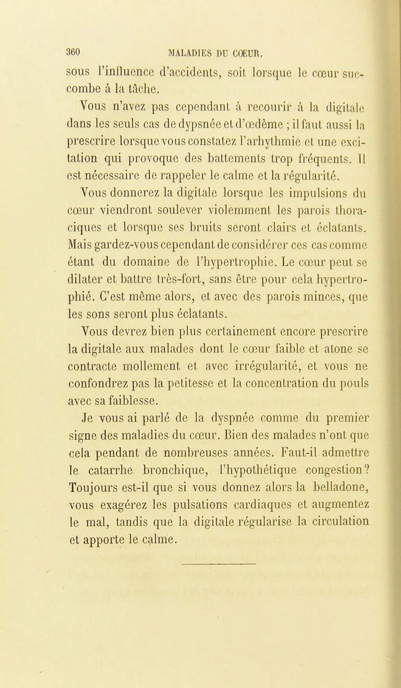 SOUS l'inllucncc d'accidents, soil lorsque le cœur suc- combe à la tâche. Vous n'avez pas cependant à recourir à la digitale dans les seuls cas dedypsnéeetd'œdème ; il faut aussi la prescrire lorsque vous constatez l'arhythmie et une exci- tation qui provoque des battements trop fréquents. 11 est nécessaire de rappeler le calme et la régularité. Vous donnerez la digitale lorsque les impulsions du cœur viendront soulever violemment les parois thora- ciques et lorsque ses bruits seront clairs et éclatants. Mais gardez-vous cependant de considérer ces cas comme étant du domaine de l'hypertrophie. Le cœur peut se dilater et battre très-fort, sans être pour cela hypertro- phié. C'est même alors, et avec des parois minces, que les sons seront plus éclatants. Vous devrez bien plus certainement encore prescrire la digitale aux malades dont le cœur faible et atone se contracte mollement et avec irrégularité, et vous ne confondrez pas la petitesse et la concentration du pouls avec sa faiblesse. Je vous ai parlé de la dyspnée comme du premier signe des maladies du cœur. Bien des malades n'ont que cela pendant de nombreuses années. Faut-il admettre le catarrhe bronchique, l'hypothétique congestion? Toujours est-il que si vous donnez alors la belladone, vous exagérez les pulsations cardiaques et augmentez le mal, tandis que la digitale régularise la circulation et apporte le calme.