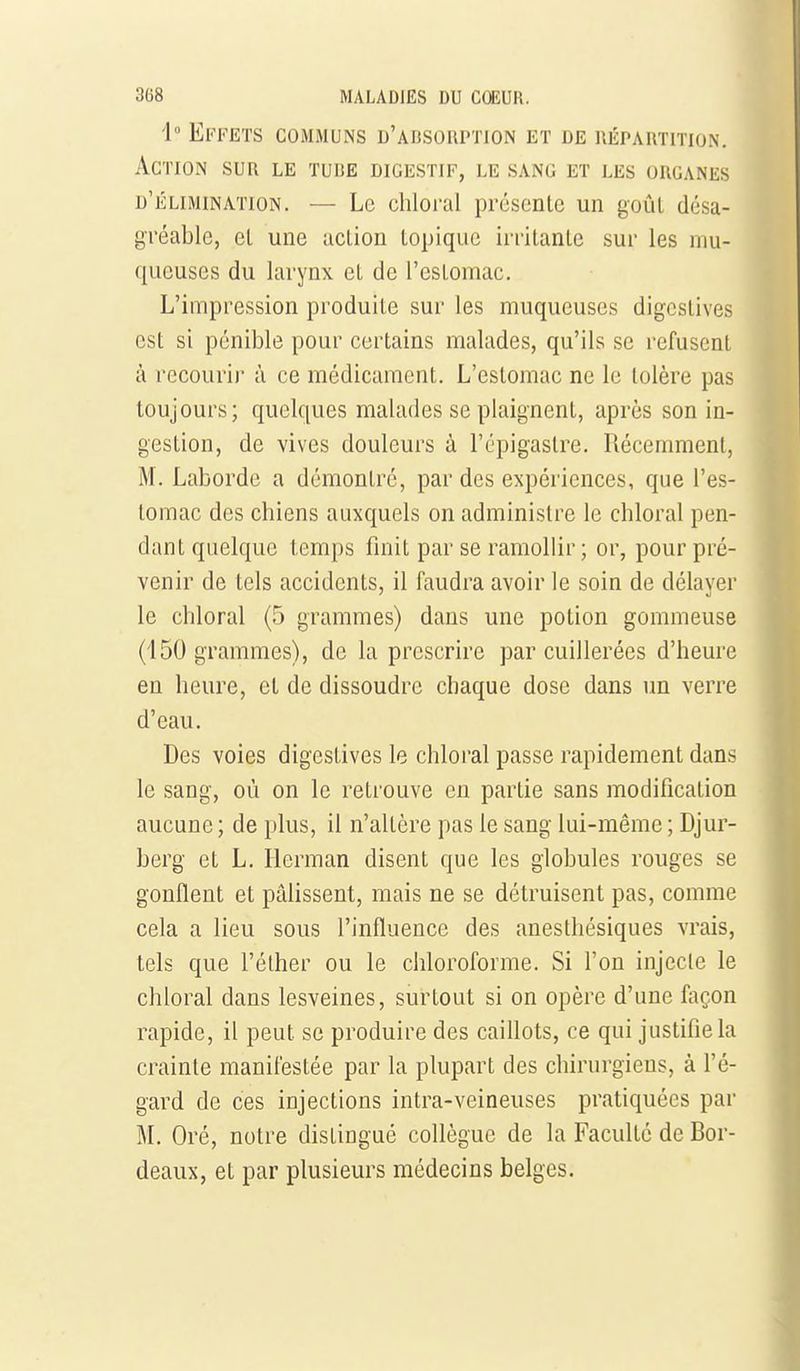 1° Effets communs d'absorption et de répartition. Action sur le tube digestif, le sang et les organes d'élimination. — Le chloral présente un goûL désa- gréable, el une aclion topique irritante sur les mu- queuses du larynx et de l'estomac. L'impression produite sur les muqueuses digcslives est si pénible pour certains malades, qu'ils se refusent à recouri)' à ce médicament. L'estomac ne le tolère pas toujours; quelques malades se plaignent, après son in- gestion, de vives douleurs à l'cpigastre. Récemment, M. Laborde a démontré, par des expériences, que l'es- tomac des chiens auxquels on administre le chloral pen- dant quelque temps finit par se ramollir ; or, pour pré- venir de tels accidents, il faudra avoir le soin de délayer le chloral (5 grammes) dans une potion gommeuse (150 grammes), de la prescrire par cuillerées d'heure en heure, et de dissoudre chaque dose dans un verre d'eau. Des voies digestives le chloral passe rapidement dans le sang, où on le retrouve en partie sans modification aucune ; de plus, il n'altère pas le sang lui-même ; Djur- berg et L. Ilerman disent que les globules rouges se gonflent et pâHssent, mais ne se détruisent pas, comme cela a lieu sous l'influence des anesthésiques vrais, tels que l'éther ou le chloroforme. Si l'on injecte le chloral dans lesveines, surtout si on opère d'une façon rapide, il peut se produire des caiUots, ce qui justifie la crainte manifestée par la plupart des chirurgiens, à l'é- gard de ces injections intra-veineuses pratiquées par M. Oré, notre distingué collègue de la Faculté de Bor- deaux, et par plusieurs médecins belges.