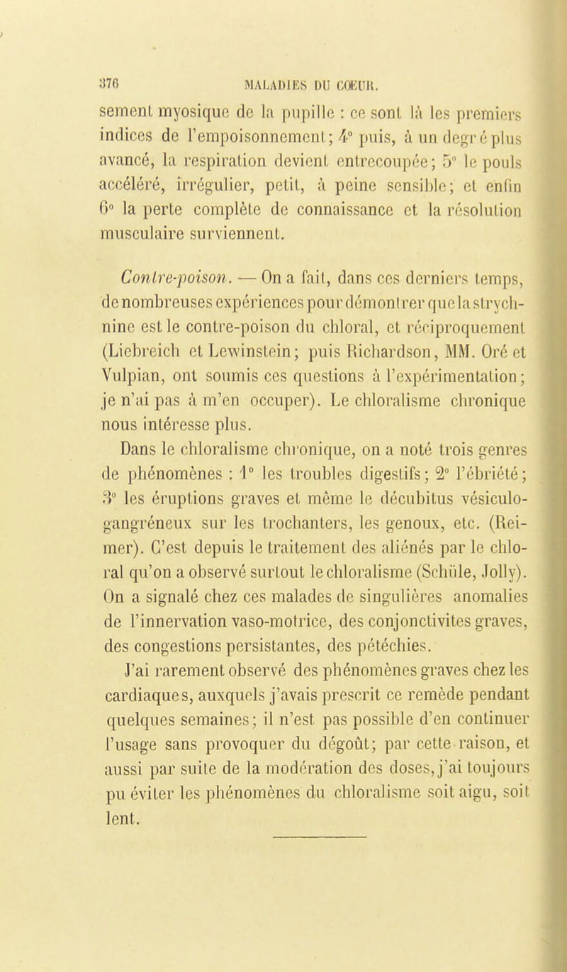 semenl myosique de la pupille : ce sont là les premiers indices de l'empoisonnemcnl ;puis, à un degré plus avancé, la respiration devient entrecoupée; 5° le pouls accéléré, irrégulier, petit, à peine sensible; et enfin 6° la perte complète de connaissance et la résolution musculaire surviennent. Conlre-poison. — On a fait, dans ces derniers temps, de nombreuses expériences pour démonl rer que la strych- nine est le contre-poison du chloral, et réciproquement (Liebreich et Lewinstein; puis Richardson, MM. Oré et Vulpian, ont soumis ces questions à l'expérimentation ; je n'ai pas à m'en occuper). Le chloralisme chronique nous intéresse plus. Dans le chloralisme chi'onique, on a noté trois genres de phénomènes : V les troubles digestifs; 2 l'ébriété; 3° les éruptions graves et même le décubitus vésiculo- gangréneux sur les trochanters, les genoux, etc. (Rei- mer). C'est depuis le traitement des aliénés par le chlo- ral qu'on a observé surtout le chloralisme (Schiile, JoUy). On a signalé chez ces malades de singulières anomalies de l'innervation vaso-motrice, des conjonctivites graves, des congestions persistantes, des pétéchies. J'ai rarement observé des phénomènes graves chez les cardiaques, auxquels j'avais prescrit ce remède pendant quelques semaines ; il n'est pas possible d'en continuer l'usage sans provoquer du dégoût; par cette raison, et aussi par suite de la modération des doses, j'ai toujours pu éviter les phénomènes du chloralisme soit aigu, soit lent.