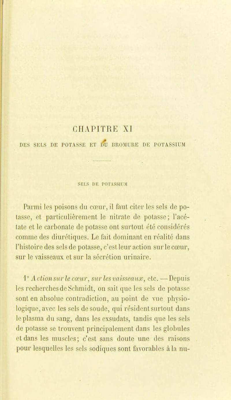 CHAPITRE XI DES SELS DE POTASSE ET BROMURE DE POTASSIUM SELS DE POTASSIUM Parmi les poisons du cœur, il faut citer les sels de po- tasse, et particulièrement le nitrate de potasse; l'acé- tate et le carbonate de potasse ont surtout été considérés comme des diurétiques. Le fait dominant en réalité dans l'histoire des sels de potasse, c'est leur action sur le cœur, sur le vaisseaux et sur la sécrétion urinaire. 1° Action sur le cœur, sur les vaisseaux, etc. —Depuis les recherches de Schmidt, on sait que les sels de potasse sont en absolue contradiction, au point de vue physio- logique, avec les sels de soude, qui résident surtout dans le plasma du sang, dans les exsudais, tandis que les sels de potasse se trouvent principalement dans les globules et dans les muscles; c'est sans doute une des raisons pour lesquelles les sels sodiques sont favorables à la nu-