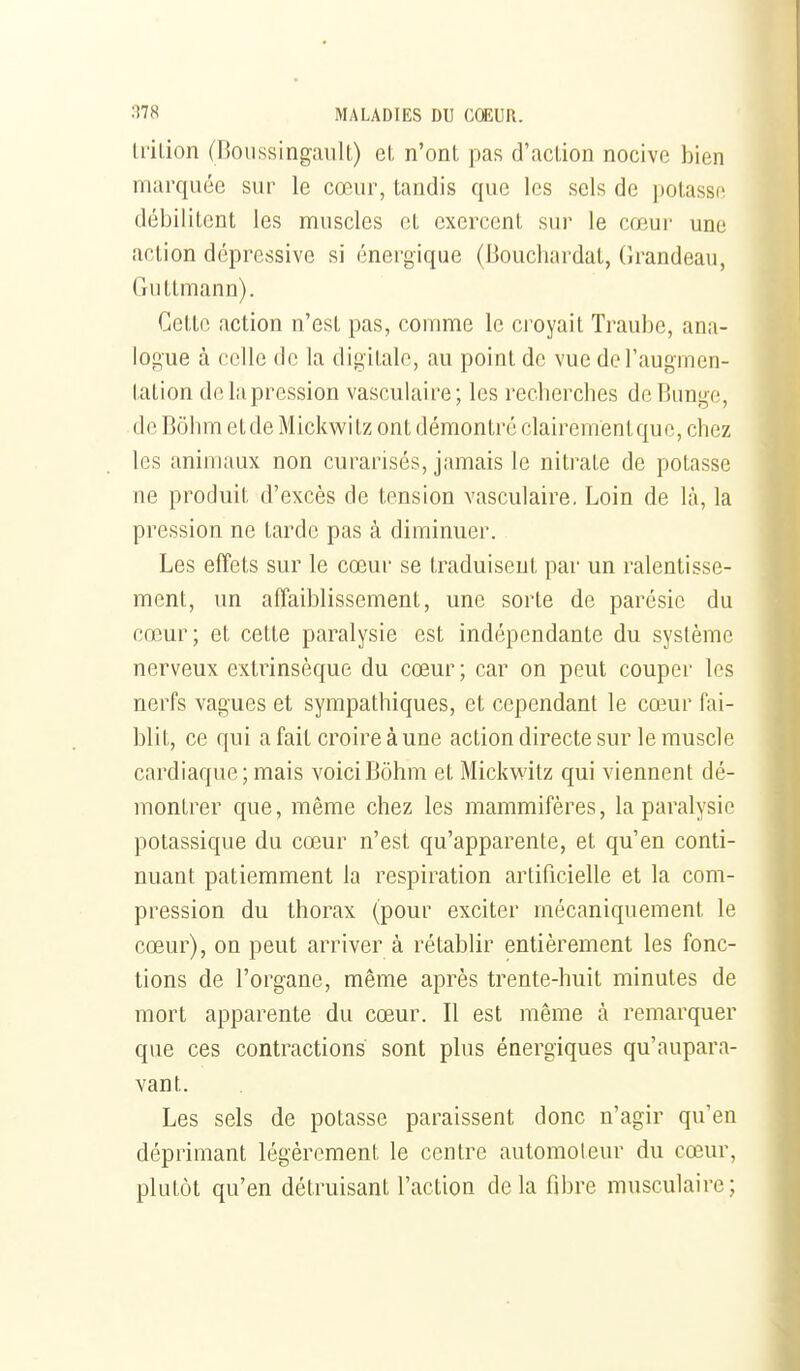 IriLion (Boussingault.) et n'ont pas d'action nocive bien marquée sur le cœur, tandis que les sels de potasse débilitent les muscles et exercent sur le cœur une action dépressive si énergique (Bouchardal, (irandeau, Guttmann). Cette action n'est pas, comme le ci'oyait Traube, ana- logue à celle de la digitale, au point de vue de l'augmen- tation delapression vasculaire; les recherches deBunge, de Bôlim etde Mickwitz ont démontré clairementque, chez les animaux non curarisés, jamais le nitrate de potasse ne produit d'excès de tension vasculaire. Loin de là, la pression ne tarde pas à diminuer. Les effets sur le cœur se traduisent par un ralentisse- ment, un affaiblissement, une sorte de parésic du cœur; et cette paralysie est indépendante du système nerveux extrinsèque du cœur ; car on peut couper les nerfs vagues et sympathiques, et cependant le ca^ur fai- blit, ce qui a fait croire à une action directe sur le muscle cardiaque; mais voiciBôhm et Mickwitz qui viennent dé- montrer que, même chez les mammifères, la paralysie potassique du cœur n'est qu'apparente, et qu'en conti- nuant patiemment la respiration artificieUe et la com- pression du thorax (pour exciter mécaniquement le cœur), on peut arriver à rétablir entièrement les fonc- tions de l'organe, même après trente-huit minutes de mort apparente du cœur. Il est même à remarquer que ces contractions sont plus énergiques qu'aupara- vant. Les sels de potasse paraissent donc n'agir qu'eu déprimant légèrement le centre automoteur du cœur, plutôt qu'en détruisant l'action delà flbre musculaire;