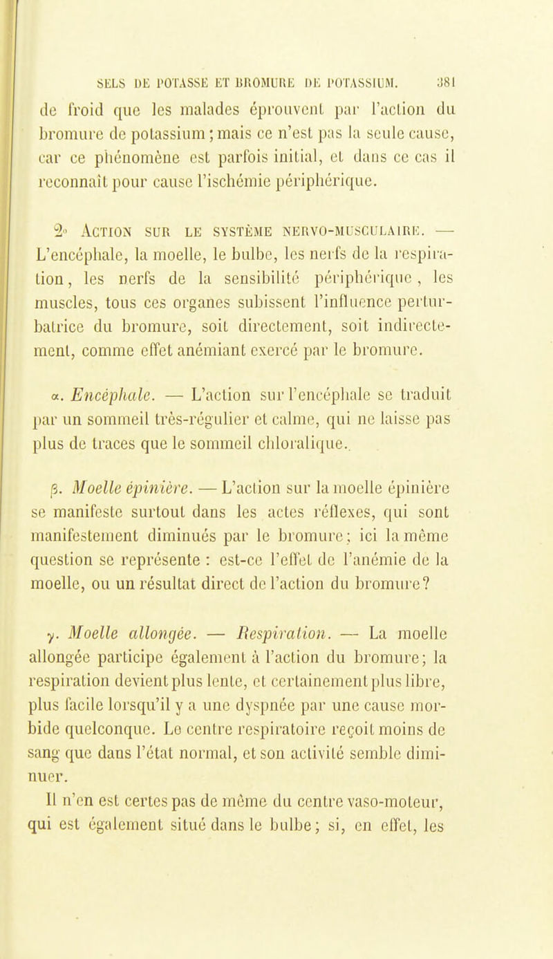 de froid que les malades éprouvent par l'aclion du bromure de potassium ; mais ce n'est pas la seule cause, car ce phénomène est parfois initial, et dans ce cas il reconnaît pour cause l'ischémie périphérique. Action sur le système nervo-musculaire. — L'encéphale, la moelle, le bulbe, les nerfs de la respira- tion , les nerfs de la sensibilité périphérique, les muscles, tous ces organes subissent l'influence pertur- batrice du bromure, soit directement, soit indirecte- ment, comme effet anémiant exercé par le bromure, a. Encéphale. — L'action sur l'encéphale se traduit par un sommeil très-régulier et calme, qui ne laisse pas plus de traces que le sommeil chloi'alique.. p. Moelle épiniére. — L'action sur la moelle épinière se manifeste surtout dans les actes réflexes, qui sont manifestement diminués par le bromure ; ici la même question se représente : est-ce l'effet de l'anémie de la moelle, ou un résultat direct de l'action du bromure? y. Moelle allongée. — Bespiration. — La moelle allongée participe également à l'action du bromure; la respiration devient plus lente, et certainement plus libre, plus facile lorsqu'il y a une dyspnée par une cause mor- bide quelconque. Le centre respiratoire reçoit moins de sang que dans l'état normal, et son activité semble dimi- nuer. 11 n'en est certes pas de mémo du centre vaso-moteur, qui est également situé dans le bulbe; si, en effet, les