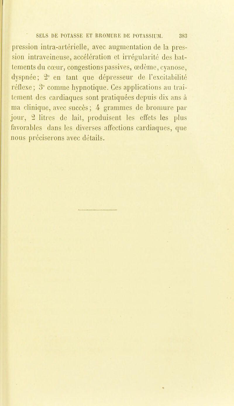pression intra-urtérielle, avec augmentation de la pres- sion intraveineuse, accélération et irrégularité des bat- tements du cœur, congestions passives, œdème, cyanose, dyspnée; 2° en tant que dépresseur de l'excitabilité réflexe; 3 comme hypnotique. Ces applications au trai- tement des cardiaques sont pratiquées depuis dix ans à ma clinique, avec succès; 4 grammes de bromure par jour, '2 litres de lait, produisent les effets les plus favorables dans les diverses affections cardiaques, que nous préciserons avec détails.