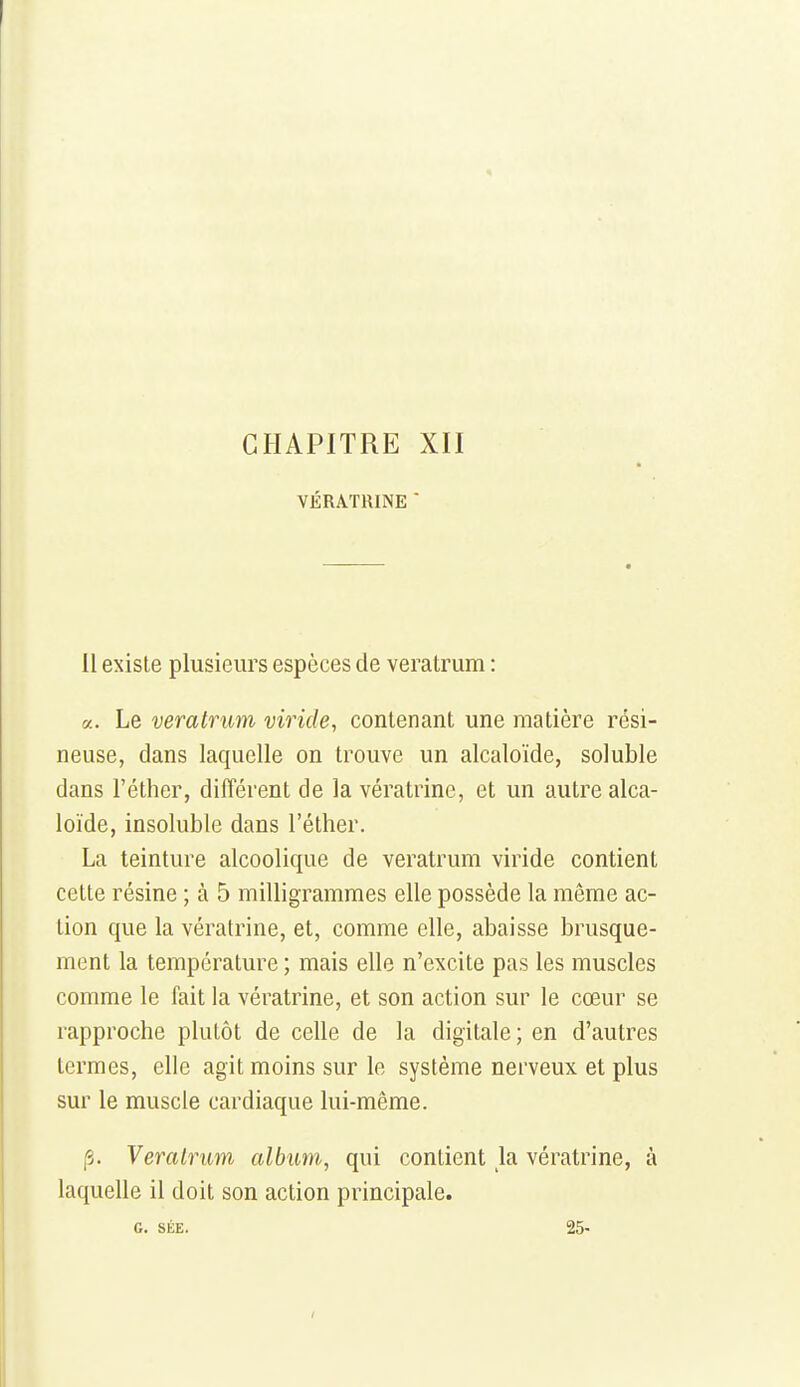 VÉRATRINE ' il existe plusieurs espèces de veratrum : rj.. Le veratrum viride, contenant une matière rési- neuse, dans laquelle on trouve un alcaloïde, soluble dans l'éther, différent de la vératrinc, et un autre alca- loïde, insoluble dans l'éther. La teinture alcoolique de veratrum viride contient cette résine ; à 5 milligrammes elle possède la même ac- tion que la vératrine, et, comme elle, abaisse brusque- ment la température ; mais elle n'excite pas les muscles comme le fait la vératrine, et son action sur le cœur se rapproche plutôt de celle de la digitale; en d'autres termes, elle agit moins sur le système nerveux et plus sur le muscle cardiaque lui-même. [3. Veratrum album,, qui contient la vératrine, à laquelle il doit son action principale. G. SÉE. 25-