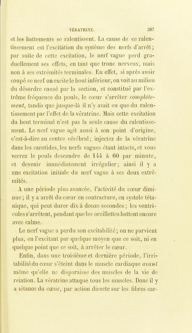 et les battements se ralentissent. La cause de ce ralen- tissement est l'excitation du système des nerfs d'arrêt; par suite de cette excitation, le nerf vague perd gra- duellement ses effets, en tant que tronc nerveux, mais non à ses extrémités terminales. En effet, si après avoir coupé ce nerf on excite le bou t inférieur, on voit au milieu du désordre causé par la section, et constitué par l'ex- trême fréquence du pouls, le cœur s'arrêter complète- ment, tandis que jusque-là il n'y avait eu que du ralen- tissement par l'effet de lavératrine. Mais cette excitation du bout terminal n'est pas la seule cause du ralentisse- ment. Le nerf vague agit aussi à son point d'origine, c'est-à-dire au centre cérébral; injectez de la vératrine dans les carotides, les nerfs vagues étant intacts, et vous verrez le pouls descendre de iM à 60 par minute, et devenir immédiatement irrégulier; ainsi il y a une excitation initiale du nerf vague à ses deux extré- mités. A une période plus avancée, l'activité du cœur dimi- nue; il y a arrêt du cœur en contracture, en systole téta- nique, qui peut durer dix à douze secondes ; les ventri- cules s'arrêtent, pendant que les oreillettes battent encore avec calme. Le nerf vague a perdu son excitabilité; on ne parvient plus, en l'excitant par quelque moyen que ce soit, ni en quelque point que ce soit, à arrêter le cœur. Enfin, dans une troisième et dernière période, l'irri- tabilité du cœur s'éteint dans le muscle cardiaque avant même qu'elle ne disparaisse des muscles de la vie de relation. La vératrine attaque tous les muscles. Donc il y a lélanos du cœur, par action directe sur les fibres car-