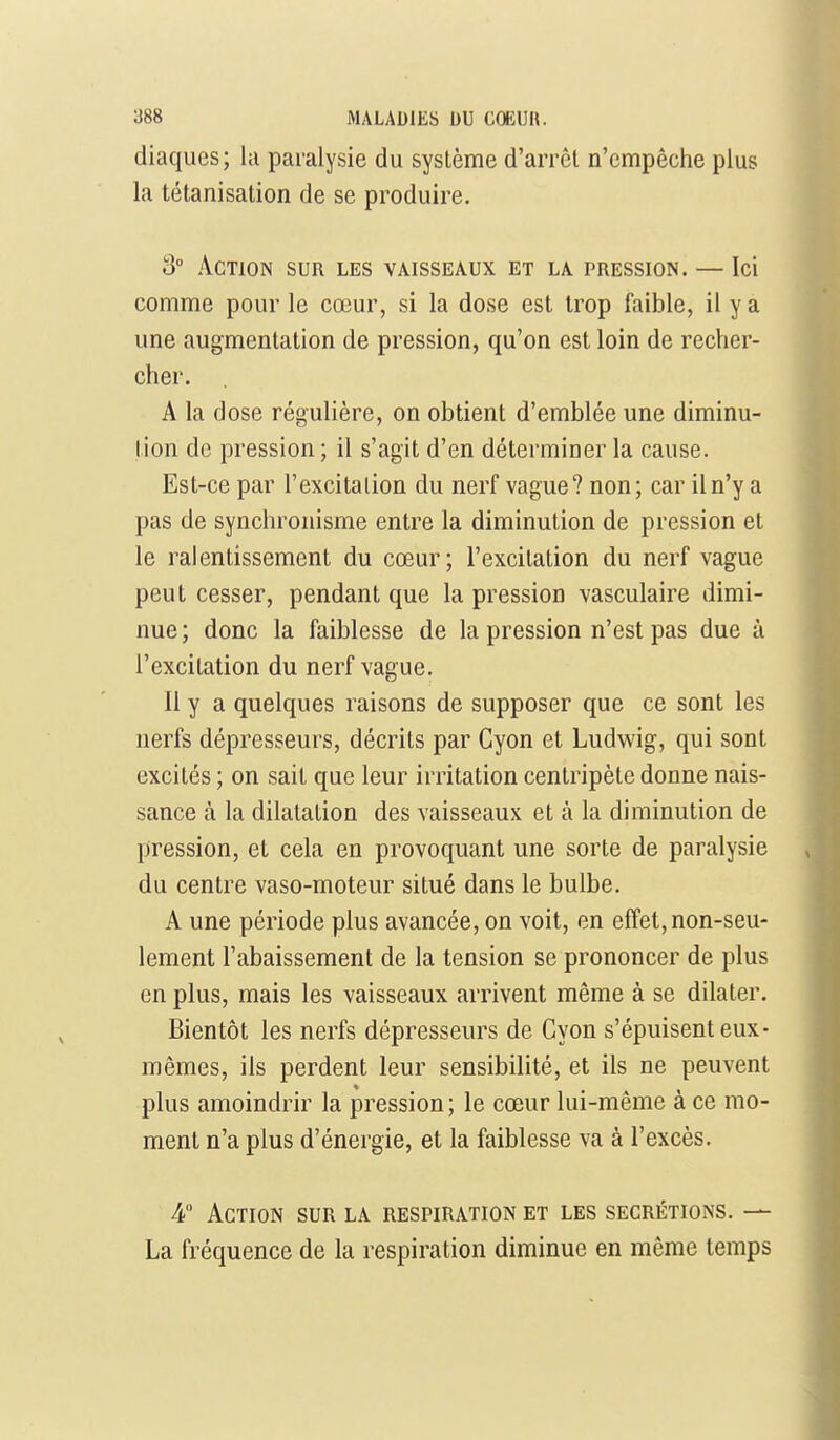 diaques; lu paralysie du système d'arrêt n'empêche plus la tétanisation de se produire. 3° Action sur les vaisseaux et la pression. — Ici comme pour le cœur, si la dose est trop faible, il y a une augmentation de pression, qu'on est loin de recher- cher. A la dose régulière, on obtient d'emblée une diminu- tion de pression ; il s'agit d'en déterminer la cause. Est-ce par l'excitation du nerf vague? non; car il n'y a pas de synchronisme entre la diminution de pression et le ralentissement du cœur; l'excitation du nerf vague peut cesser, pendant que la pression vasculaire dimi- nue ; donc la faiblesse de la pression n'est pas due à l'excitation du nerf vague. Il y a quelques raisons de supposer que ce sont les nerfs déprcsseurs, décrits par Cyon et Ludwig, qui sont excités ; on sait que leur irritation centripète donne nais- sance à la dilatation des vaisseaux et à la diminution de pression, et cela en provoquant une sorte de paralysie du centre vaso-moteur situé dans le bulbe. A une période plus avancée, on voit, en effet, non-seu- lement l'abaissement de la tension se prononcer de plus en plus, mais les vaisseaux arrivent même à se dilater. Bientôt les nerfs dépresseurs de Cyon s'épuisent eux- mêmes, ils perdent leur sensibilité, et ils ne peuvent plus amoindrir la pression; le cœur lui-même a ce mo- ment n'a plus d'énergie, et la faiblesse va à l'excès. -4 Action sur la respiration et les sécrétions. — La fréquence de la respiration diminue en même temps