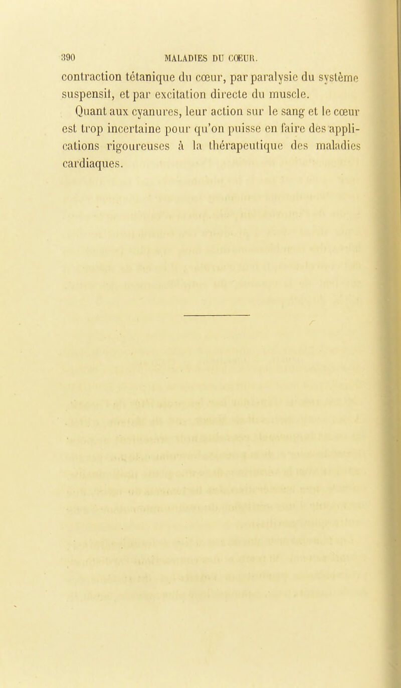 contraction tétanique du cœur, par paralysie du système suspensil, et par excitation directe du muscle. Quant aux cyanures, leur action sur le sang et le cœur est ti'op incertaine pour qu'on puisse en faire des appli- cations rigoureuses à la Ihérapeulique des maladies cardiaques.
