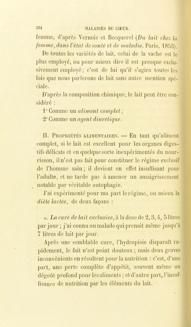 femme, d'après Vernois et Becquerel {Du lait chez la femme, dans Vétat. de santé et de maladie. Paris, 1853). De toutes les variétés de lait, celui de la vache est le plus employé, ou pour mieux dire il est presque exclu- sivement employé ; c'est de lui qu'il s'agira toutes les fois que nous parlerons de lait sans autre mention spé- ciale. D'après la composition chimique, le lait peut être con- sidéré : 1° Comme un aliment complet; 2° Comme un agent diurétique. II. PnorRiÉTÉs ALIMENTAIRES. — En tant qu'aliment complet, si le lait est excellent pour les organes diges- tifs délicats et en quelque sorte inexpérimentés du nour- risson, il n'est pas fait pour constituer le régime exclusif de l'homme sain ; il devient en effet insuffisant pour l'adulte, et ne tarde pas à amener un amaigrissement notable par véritable autophagie. J'ai expérimenté pour ma part le régime, ou mieux la diète lactée, de deux façons : «. La curé de lait exclusive, à la dose de 2,3,4, 5 litres par jour ; j'ai connu un malade qui prenait même jusqu'à 7 litres de lait par jour. Après une semblable cure, l'hydropisie disparaît ra- pidement, le fait n'est point douteux ; mais deux graves inconvénients en résultent pour la nutrition : c'est, d'une part, une perte complète d'appétit, souvent même un dégoût profond pour les aliments ; et d'autre part, l'insuf- fisance de nutrition par les éléments du lait. f