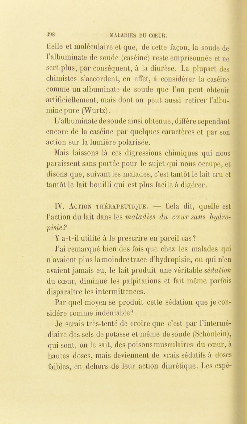 lielle et moléculaire el que, de cette façon, la soude do l'albuminate de soude (caséine) reste emprisonnée et ne sert plus, par conséquent, à la diurèse. La plupart des chimistes s'accordent, en effet, à considérer la caséine comme un albuminale de soude que l'on peut obtenii' artifîciellcmcnl, mais dont on peut aussi retirer l'albu- mine pure (Wurlz). L'albuminate de soude ainsi obtenue, diffère cependant encore de la caséine par quelques caractères et par son action sur la lumière polarisée. Mais laissons là ces digressions chimiques qui nous paraissent sans portée pour le sujet qui nous occupe, et disons que, suivant les malades, c'est tantôt le lait cru el tantôt le lait bouilli qui est plus facile à digérer, IV. Action thérapeutique. — Cela dit, quelle est] l'action du lait dans les maladies du cœur sans hydro- jjisie? Y a-t-il utilité à le prescrire en pareil cas ? J'ai remarqué bien des fois que chez les malades qui n'avaient plus la moindre trace d'hydropisie, ou qui n'en avaient jamais eu, le lait produit une véritable sédation du cœur, diminue les palpitations et fait même parfois disparaître les intermittences. Par quel moyen se produit cette sédation quejecon-^ sidère comme indéniable? Je serais très-tenté de croire que c'est par l'intermé-j diaire des sels de potasse et même de soude (Schônlcin),] qui sont, on le sait, des poisons musculaires du cœur, à| hautes doses, mais deviennent de vrais sédatifs à dosesj faibles, en dehors de leur action diurétique. Les expé-|