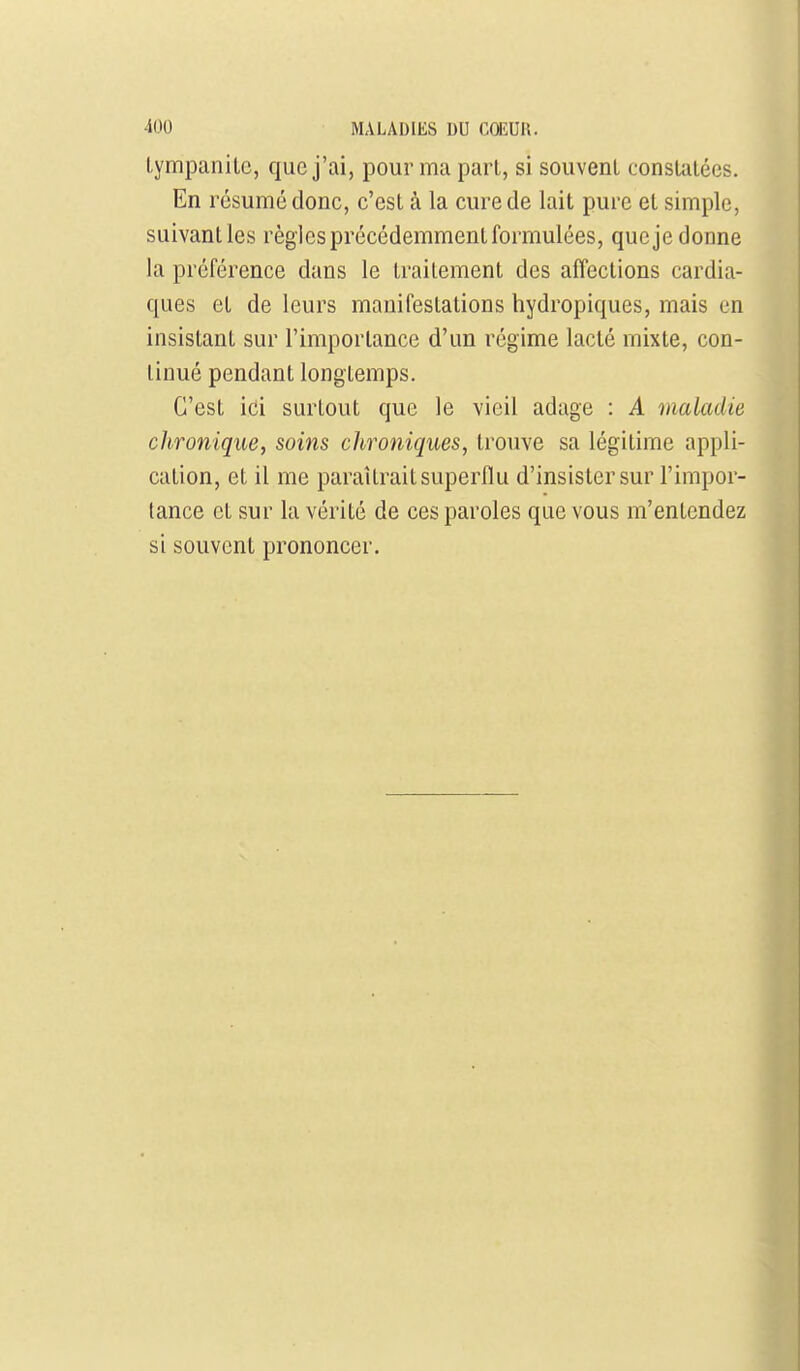 Lympanilc, que j'ai, pour ma pari, si souvent constalécs. En résumé donc, c'est à la cure de lait pure et simple, suivantles règles précédemment formulées, queje donne la préférence dans le traitement des affections cardia- ques et de leurs manifestations hydropiques, mais en insistant sur l'importance d'un régime lacté mixte, con- tinué pendant longtemps. C'est ici surtout que le vieil adage : A maladie clironique, soins chroniques, trouve sa légitime appli- cation, et il me paraîtrait superflu d'insister sur l'impor- tance et sur la vérité de ces paroles que vous m'entendez si souvent prononcer.