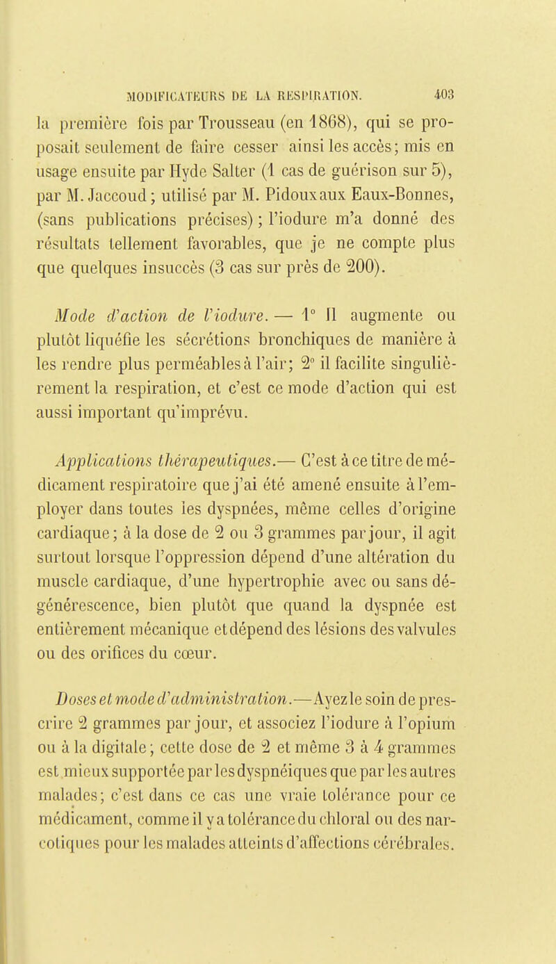 MODlFlCATKUrxS DE LA RIiSl'IRATION. -103 la première Ibis par Trousseau (en 1868), qui se pro- posait seulement de faire cesser ainsi les accès; mis en usage ensuite par Hydc Salter (1 cas de guérison sur 5), par M. Jaccoud ; utilisé par M. Pidouxaux Eaux-Bonnes, (sans publications précises) ; l'iodure m'a donné des résultais tellement favorables, que je ne compte plus que quelques insuccès (3 cas sur près de 200). Mode d'action de Viodure.— 1° Il augmente ou plutôt liquéfie les sécrétions bronchiques de manière à les rendre plus perméables à l'air; 2° il facilite singuliè- rement la respiration, et c'est ce mode d'action qui est aussi important qu'imprévu. Applications thérapeutiques.— C'est à ce titre de mé- dicament respiratoire que j'ai été amené ensuite à l'em- ployer dans toutes les dyspnées, même celles d'origine cardiaque ; à la dose de 2 ou 3 grammes par jour, il agit surtout lorsque l'oppression dépend d'une altération du muscle cardiaque, d'une hypertrophie avec ou sans dé- générescence, bien plutôt que quand la dyspnée est entièrement mécanique et dépend des lésions des valvules ou des orifices du cœur. Doses et mode d'administration.—Ayezle soin de pres- crire 2 grammes par jour, et associez l'iodure à l'opium ou à la digitale ; cette dose de 2 et même 3 à 4 grammes est mieux supportée par lesdyspnéiques que par les autres malades; c'est dans ce cas une vraie tolérance pour ce médicament, comme il y a tolérance du chloral ou des nar- cotiques pour les malades atteints d'affections cérébrales.