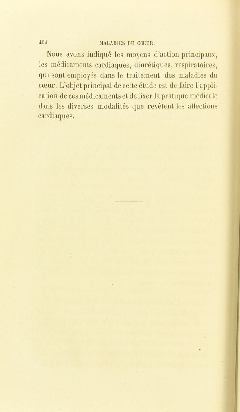 Nous avons indiqué les moyens d'action principaux, les médicaments cardiaques, diurétiques, respiratoires, qui sont employés dans le traitement des maladies du cœur. L'objet principal de cette étude est de faire l'appli- cation de ces médicaments et de fixer la pratique médicale dans les diverses modalités que revêtent les affections cardiaques.