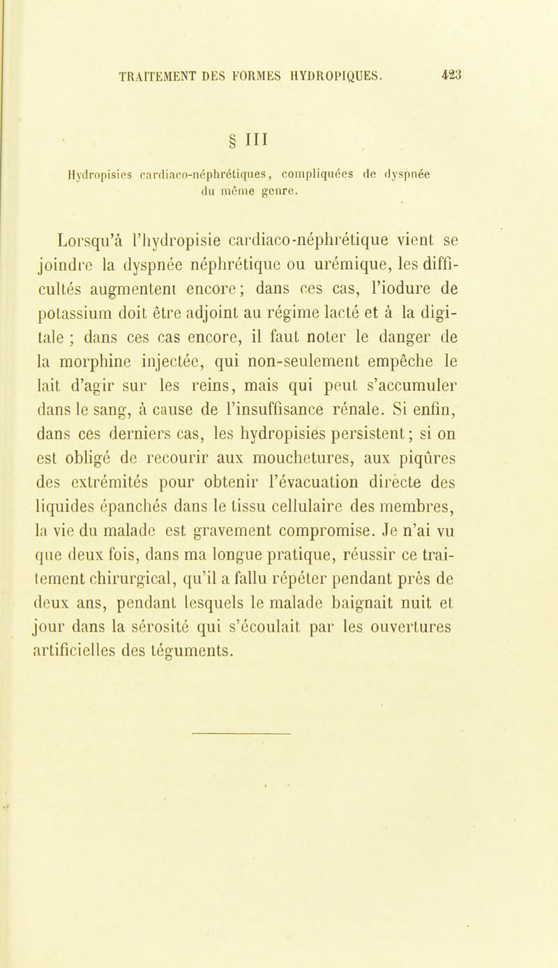 § III Ilytiropisips cardiaco-néphrétiques, compliquées de dyspnée du même genre. Lorsqu'à l'hydropisie cardiaco-néphrétique vient se joindre la dyspnée néphrétique ou urémique, les diffi- cultés augmentent encore; dans ces cas, l'iodure de potassium doit être adjoint au régime lacté et à la digi- tale ; dans ces cas encore, il faut noter le danger de la morphine injectée, qui non-seulement empêche le lait d'agir sur les reins, mais qui peut s'accumuler dans le sang, à cause de l'insuffisance rénale. Si enfin, dans ces derniers cas, les hydropisies persistent; si on est obhgé de recourir aux mouchetures, aux piqûres des extrémités pour obtenir l'évacuation dirècte des liquides épanchés dans le tissu cellulaire des membres, la vie du malade est gravement compromise. Je n'ai vu que deux fois, dans ma longue pratique, réussir ce trai- tement chirurgical, qu'il a fallu répéter pendant près de deux ans, pendant lesquels le malade baignait nuit et jour dans la sérosité qui s'écoulait par les ouvertures artificielles des téguments.