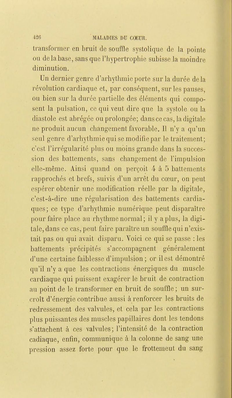 transformer en bruit de souffle systolique de la pointe ou de la base, sans que l'hypertropbie subisse la moindre diminution. Un dernier genre d'arhytlimieporte sur la durée delà révolution cardiaque et, par conséquent, sur les pauses, ou bien sur la durée partielle des éléments qui compo- sent la pulsation, ce qui veut dire que la systole ou la diastole est abrégée ou prolongée; dans ce cas, la digitale ne produit aucun cliangement favorable. Il n'y a qu'un seul genre d'arhylhmiequise modifiepar le traitement; c'est l'irrégularité plus ou moins grande dans la succes- sion des battements, sans changement de l'impulsion elle-même. Ainsi quand on perçoit 4 à 5 batlemenls rapprochés et brefs, suivis d'un arrêt du cœur, on peut espérer obtenir une modification réelle par la digitale, c'est-à-dire une régularisation des battements cardia- ques; ce type d'arhythmie numérique peut disparaître pour faire place au rhythme normal; il y a plus, la digi- tale, dans ce cas, peut faire paraître un souffle qui n'exis- tait pas ou qui avait disparu. Voici ce qui se passe : les battements précipités s'accompagnent généralement d'une certaine faiblesse d'impulsion; or il est démontré qu'il n'y a que les contractions énergiques du muscle cardiaque qui puissent exagérer le bruit de contraction au point de le transformer en bruit de souffle ; un sur- croît d'énergie contribue aussi à renforcer les bruits de redressement des valvules, et cela par les contractions plus puissantes des muscles papillaires dont les tendons s'attachent à ces valvules; l'intensité de la contraction cadiaque, enfin, communique à la colonne de sang une pression assez forte pour que le frottemeut du sang
